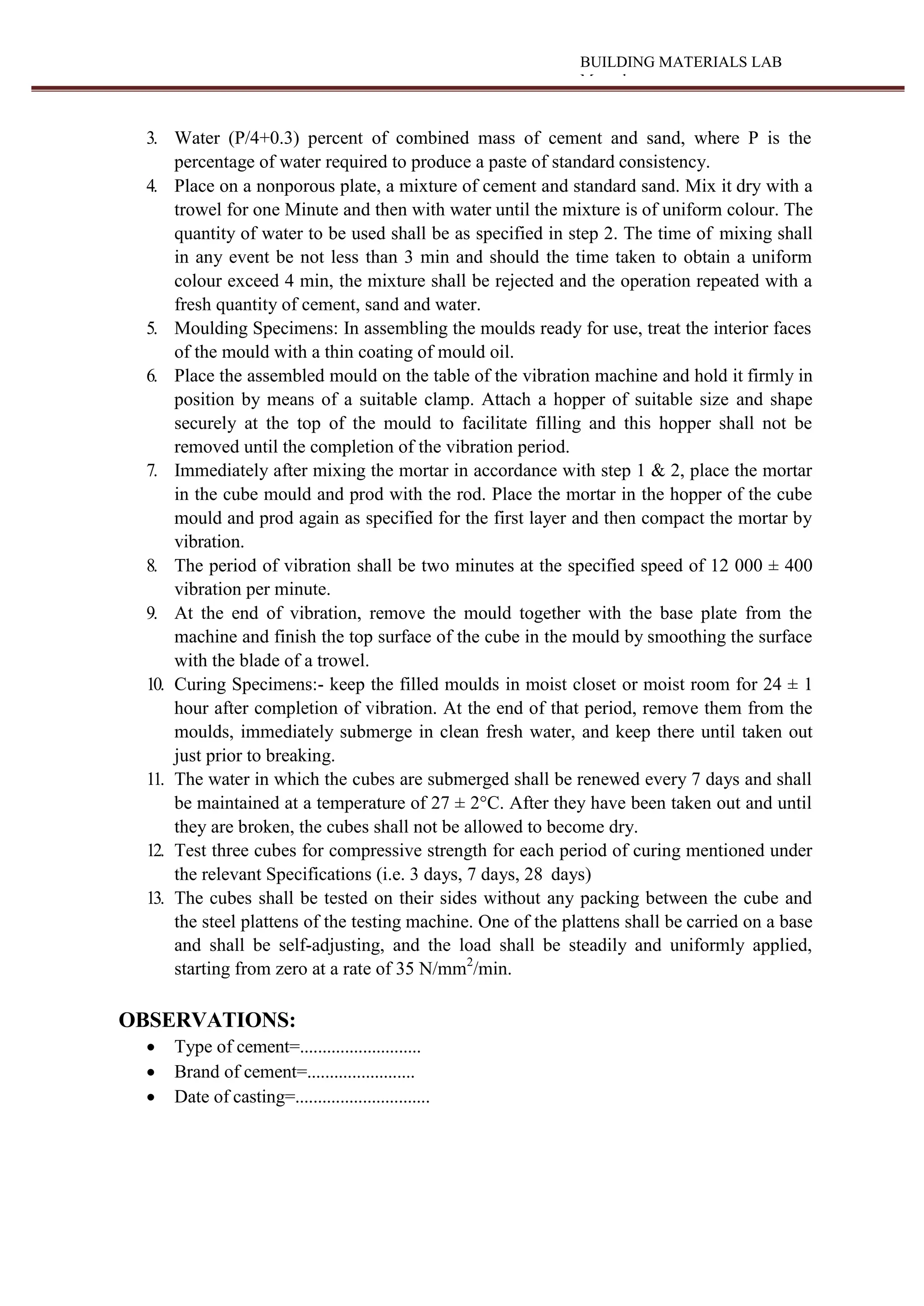 BUILDING MATERIALS LAB
Manual
3. Water (P/4+0.3) percent of combined mass of cement and sand, where P is the
percentage of water required to produce a paste of standard consistency.
4. Place on a nonporous plate, a mixture of cement and standard sand. Mix it dry with a
trowel for one Minute and then with water until the mixture is of uniform colour. The
quantity of water to be used shall be as specified in step 2. The time of mixing shall
in any event be not less than 3 min and should the time taken to obtain a uniform
colour exceed 4 min, the mixture shall be rejected and the operation repeated with a
fresh quantity of cement, sand and water.
5. Moulding Specimens: In assembling the moulds ready for use, treat the interior faces
of the mould with a thin coating of mould oil.
6. Place the assembled mould on the table of the vibration machine and hold it firmly in
position by means of a suitable clamp. Attach a hopper of suitable size and shape
securely at the top of the mould to facilitate filling and this hopper shall not be
removed until the completion of the vibration period.
7. Immediately after mixing the mortar in accordance with step 1 & 2, place the mortar
in the cube mould and prod with the rod. Place the mortar in the hopper of the cube
mould and prod again as specified for the first layer and then compact the mortar by
vibration.
8. The period of vibration shall be two minutes at the specified speed of 12 000 ± 400
vibration per minute.
9. At the end of vibration, remove the mould together with the base plate from the
machine and finish the top surface of the cube in the mould by smoothing the surface
with the blade of a trowel.
10. Curing Specimens:- keep the filled moulds in moist closet or moist room for 24 ± 1
hour after completion of vibration. At the end of that period, remove them from the
moulds, immediately submerge in clean fresh water, and keep there until taken out
just prior to breaking.
11. The water in which the cubes are submerged shall be renewed every 7 days and shall
be maintained at a temperature of 27 ± 2°C. After they have been taken out and until
they are broken, the cubes shall not be allowed to become dry.
12. Test three cubes for compressive strength for each period of curing mentioned under
the relevant Specifications (i.e. 3 days, 7 days, 28 days)
13. The cubes shall be tested on their sides without any packing between the cube and
the steel plattens of the testing machine. One of the plattens shall be carried on a base
and shall be self-adjusting, and the load shall be steadily and uniformly applied,
starting from zero at a rate of 35 N/mm2
/min.
OBSERVATIONS:
 Type of cement=...........................
 Brand of cement=........................
 Date of casting=..............................
 