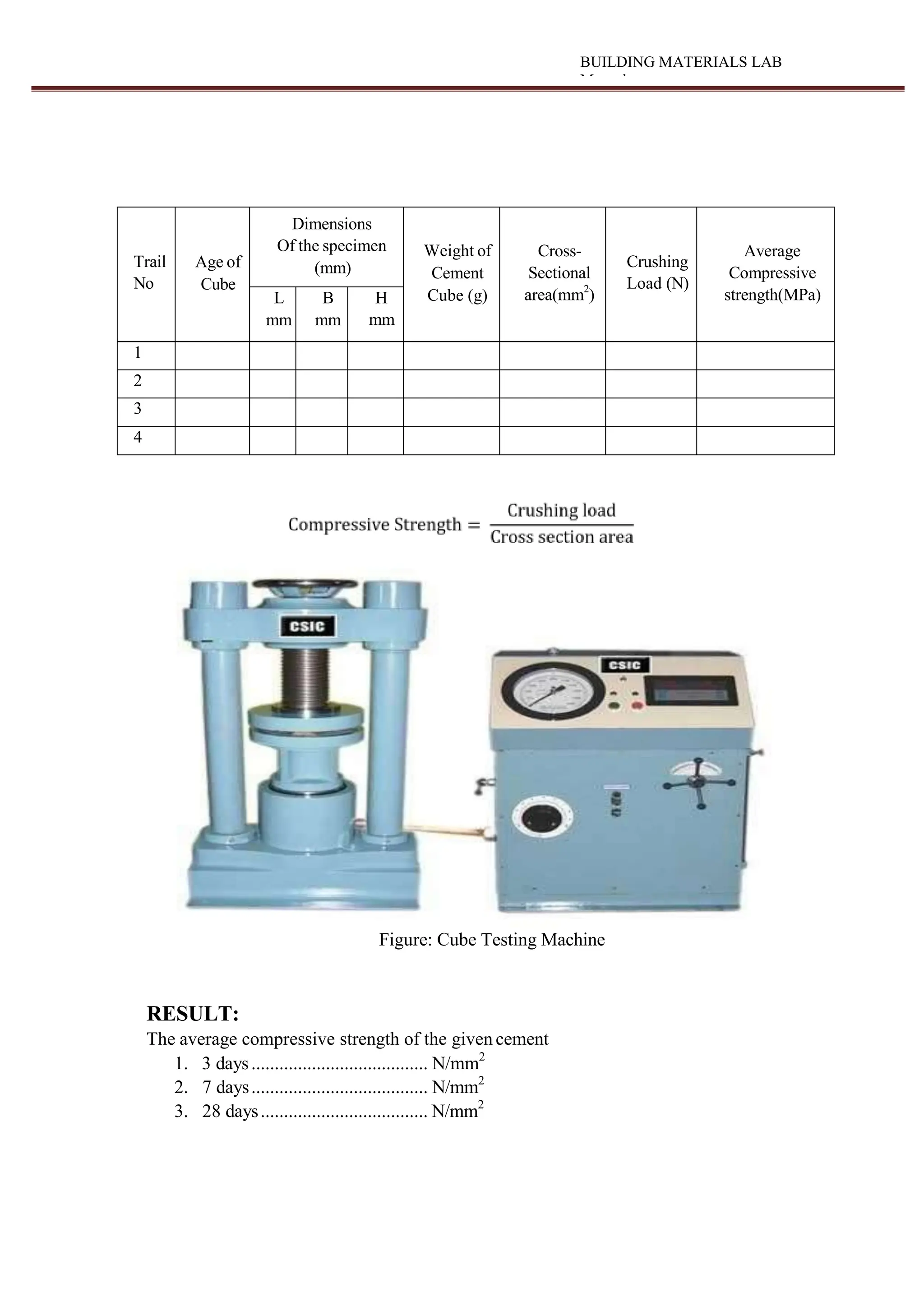 BUILDING MATERIALS LAB
Manual
Trail
No
Age of
Cube
Dimensions
Of the specimen
(mm)
Weight of
Cement
Cube (g)
Cross-
Sectional
area(mm2
)
Crushing
Load (N)
Average
Compressive
strength(MPa)
L
mm
B
mm
H
mm
1
2
3
4
Figure: Cube Testing Machine
RESULT:
The average compressive strength of the given cement
1. 3 days...................................... N/mm2
2. 7 days...................................... N/mm2
3. 28 days.................................... N/mm2
 