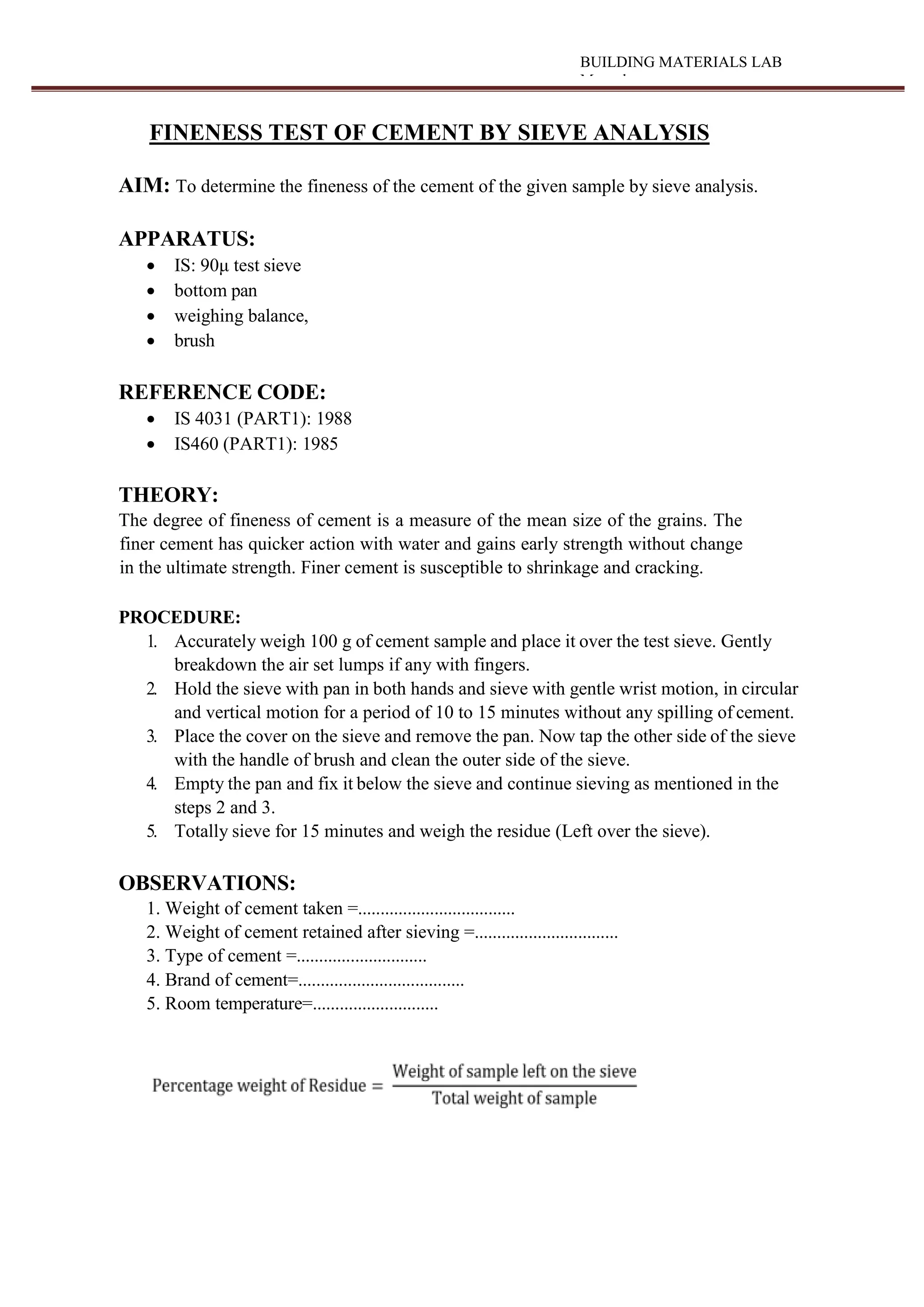 BUILDING MATERIALS LAB
Manual
FINENESS TEST OF CEMENT BY SIEVE ANALYSIS
AIM: To determine the fineness of the cement of the given sample by sieve analysis.
APPARATUS:
 IS: 90μ test sieve
 bottom pan
 weighing balance,
 brush
REFERENCE CODE:
 IS 4031 (PART1): 1988
 IS460 (PART1): 1985
THEORY:
The degree of fineness of cement is a measure of the mean size of the grains. The
finer cement has quicker action with water and gains early strength without change
in the ultimate strength. Finer cement is susceptible to shrinkage and cracking.
PROCEDURE:
1. Accurately weigh 100 g of cement sample and place it over the test sieve. Gently
breakdown the air set lumps if any with fingers.
2. Hold the sieve with pan in both hands and sieve with gentle wrist motion, in circular
and vertical motion for a period of 10 to 15 minutes without any spilling of cement.
3. Place the cover on the sieve and remove the pan. Now tap the other side of the sieve
with the handle of brush and clean the outer side of the sieve.
4. Empty the pan and fix it below the sieve and continue sieving as mentioned in the
steps 2 and 3.
5. Totally sieve for 15 minutes and weigh the residue (Left over the sieve).
OBSERVATIONS:
1. Weight of cement taken =...................................
2. Weight of cement retained after sieving =................................
3. Type of cement =.............................
4. Brand of cement=.....................................
5. Room temperature=............................
 