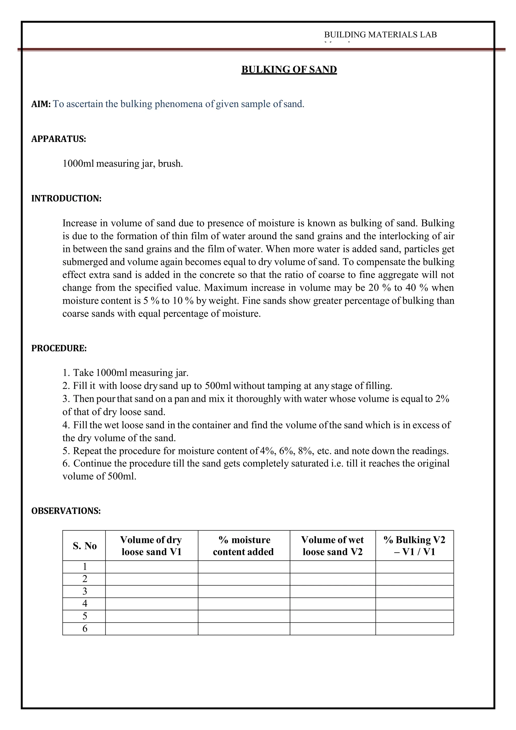 BUILDING MATERIALS LAB
Manual
BULKING OF SAND
AIM: To ascertain the bulking phenomena of given sample of sand.
APPARATUS:
1000ml measuring jar, brush.
INTRODUCTION:
Increase in volume of sand due to presence of moisture is known as bulking of sand. Bulking
is due to the formation of thin film of water around the sand grains and the interlocking of air
in between the sand grains and the film of water. When more water is added sand, particles get
submerged and volume again becomes equal to dry volume of sand. To compensate the bulking
effect extra sand is added in the concrete so that the ratio of coarse to fine aggregate will not
change from the specified value. Maximum increase in volume may be 20 % to 40 % when
moisture content is 5 % to 10 % by weight. Fine sands show greater percentage of bulking than
coarse sands with equal percentage of moisture.
PROCEDURE:
1. Take 1000ml measuring jar.
2. Fill it with loose drysand up to 500ml without tamping at anystage of filling.
3. Then pourthat sand on a pan and mix it thoroughly with water whose volume is equalto 2%
of that of dry loose sand.
4. Fill the wet loose sand in the container and find the volume ofthe sand which is in excess of
the dry volume of the sand.
5. Repeat the procedure for moisture content of 4%, 6%, 8%, etc. and note down the readings.
6. Continue the procedure till the sand gets completely saturated i.e. till it reaches the original
volume of 500ml.
OBSERVATIONS:
S. No
Volume of dry
loose sand V1
% moisture
content added
Volume of wet
loose sand V2
% Bulking V2
– V1 / V1
1
2
3
4
5
6
 