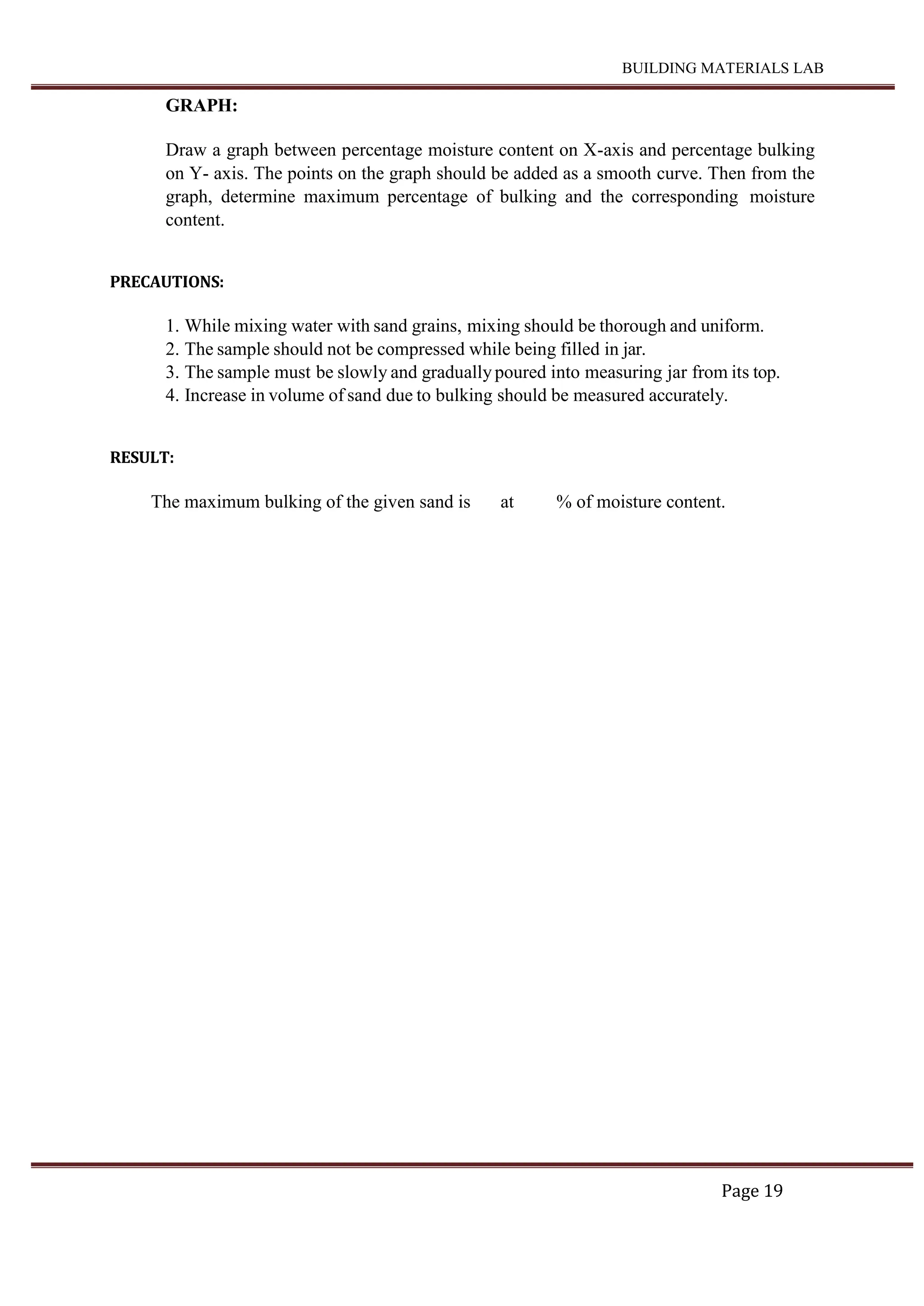 BUILDING MATERIALS LAB
Page 19
GRAPH:
Draw a graph between percentage moisture content on X-axis and percentage bulking
on Y- axis. The points on the graph should be added as a smooth curve. Then from the
graph, determine maximum percentage of bulking and the corresponding moisture
content.
PRECAUTIONS:
1. While mixing water with sand grains, mixing should be thorough and uniform.
2. The sample should not be compressed while being filled in jar.
3. The sample must be slowly and gradually poured into measuring jar from its top.
4. Increase in volume of sand due to bulking should be measured accurately.
RESULT:
The maximum bulking of the given sand is at % of moisture content.
 
