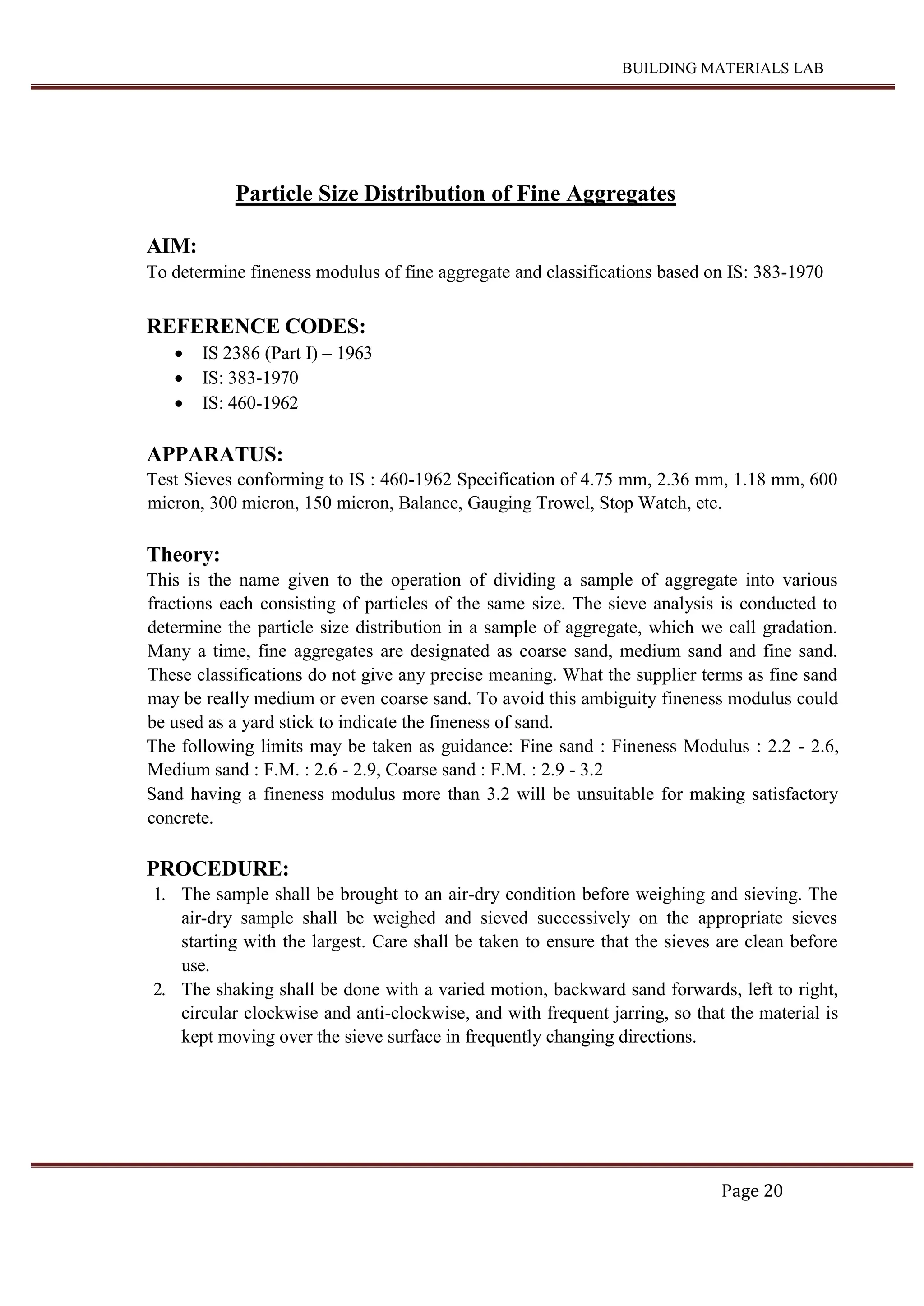 BUILDING MATERIALS LAB
Page 20
Particle Size Distribution of Fine Aggregates
AIM:
To determine fineness modulus of fine aggregate and classifications based on IS: 383-1970
REFERENCE CODES:
 IS 2386 (Part I) – 1963
 IS: 383-1970
 IS: 460-1962
APPARATUS:
Test Sieves conforming to IS : 460-1962 Specification of 4.75 mm, 2.36 mm, 1.18 mm, 600
micron, 300 micron, 150 micron, Balance, Gauging Trowel, Stop Watch, etc.
Theory:
This is the name given to the operation of dividing a sample of aggregate into various
fractions each consisting of particles of the same size. The sieve analysis is conducted to
determine the particle size distribution in a sample of aggregate, which we call gradation.
Many a time, fine aggregates are designated as coarse sand, medium sand and fine sand.
These classifications do not give any precise meaning. What the supplier terms as fine sand
may be really medium or even coarse sand. To avoid this ambiguity fineness modulus could
be used as a yard stick to indicate the fineness of sand.
The following limits may be taken as guidance: Fine sand : Fineness Modulus : 2.2 - 2.6,
Medium sand : F.M. : 2.6 - 2.9, Coarse sand : F.M. : 2.9 - 3.2
Sand having a fineness modulus more than 3.2 will be unsuitable for making satisfactory
concrete.
PROCEDURE:
1. The sample shall be brought to an air-dry condition before weighing and sieving. The
air-dry sample shall be weighed and sieved successively on the appropriate sieves
starting with the largest. Care shall be taken to ensure that the sieves are clean before
use.
2. The shaking shall be done with a varied motion, backward sand forwards, left to right,
circular clockwise and anti-clockwise, and with frequent jarring, so that the material is
kept moving over the sieve surface in frequently changing directions.
 