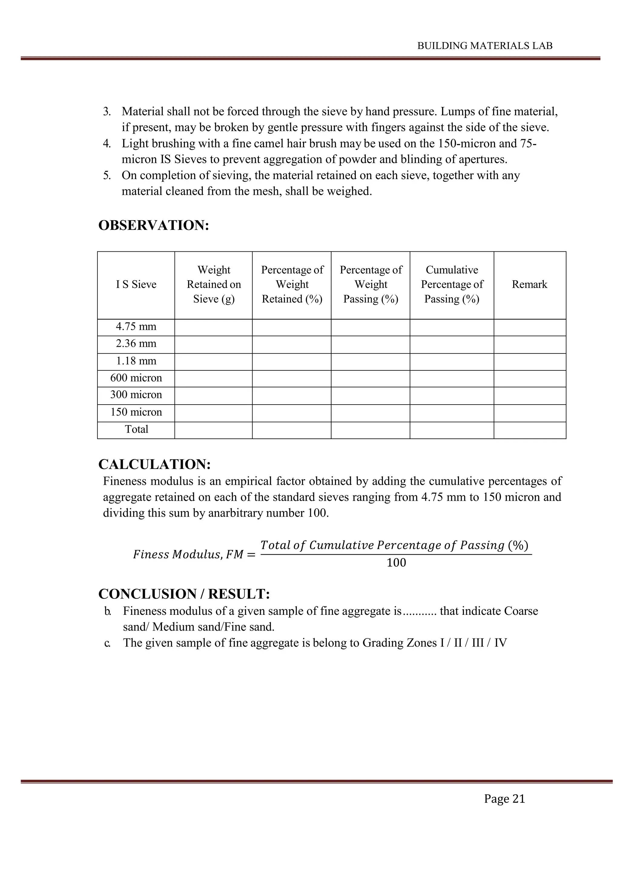 BUILDING MATERIALS LAB
Page 21
3. Material shall not be forced through the sieve by hand pressure. Lumps of fine material,
if present, may be broken by gentle pressure with fingers against the side of the sieve.
4. Light brushing with a fine camel hair brush may be used on the 150-micron and 75-
micron IS Sieves to prevent aggregation of powder and blinding of apertures.
5. On completion of sieving, the material retained on each sieve, together with any
material cleaned from the mesh, shall be weighed.
OBSERVATION:
I S Sieve
Weight
Retained on
Sieve (g)
Percentage of
Weight
Retained (%)
Percentage of
Weight
Passing (%)
Cumulative
Percentage of
Passing (%)
Remark
4.75 mm
2.36 mm
1.18 mm
600 micron
300 micron
150 micron
Total
CALCULATION:
Fineness modulus is an empirical factor obtained by adding the cumulative percentages of
aggregate retained on each of the standard sieves ranging from 4.75 mm to 150 micron and
dividing this sum by anarbitrary number 100.
𝐹𝑖𝑛𝑒𝑠𝑠 𝑀𝑜𝑑𝑢𝑙𝑢𝑠, 𝐹𝑀 =
𝑇𝑜𝑡𝑎𝑙 𝑜𝑓 𝐶𝑢𝑚𝑢𝑙𝑎𝑡𝑖𝑣𝑒 𝑃𝑒𝑟𝑐𝑒𝑛𝑡𝑎𝑔𝑒 𝑜𝑓 𝑃𝑎𝑠𝑠𝑖𝑛𝑔 (%)
100
CONCLUSION / RESULT:
b. Fineness modulus of a given sample of fine aggregate is........... that indicate Coarse
sand/ Medium sand/Fine sand.
c. The given sample of fine aggregate is belong to Grading Zones I / II / III / IV
 