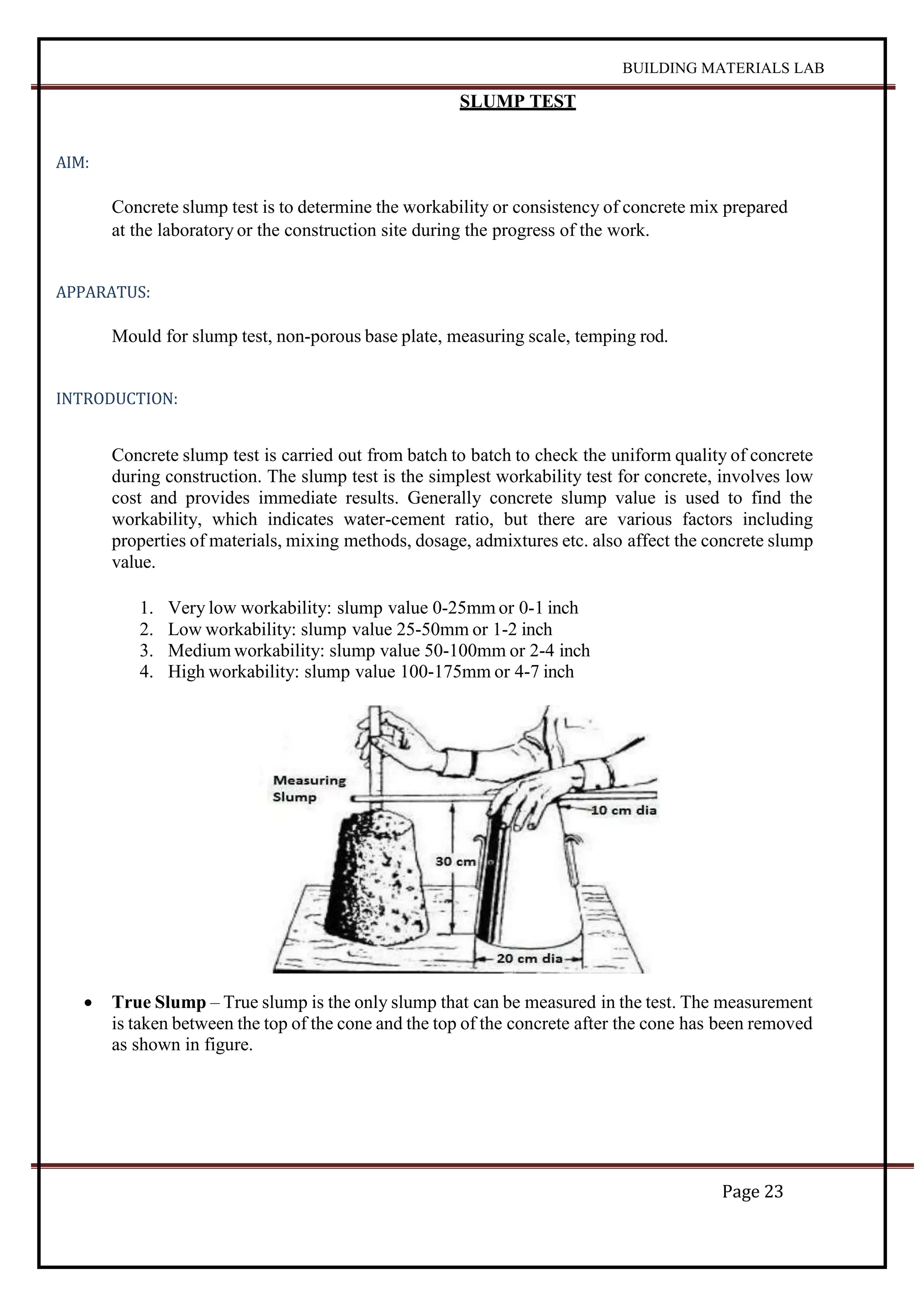 BUILDING MATERIALS LAB
Page 23
SLUMP TEST
AIM:
Concrete slump test is to determine the workability or consistency of concrete mix prepared
at the laboratory or the construction site during the progress of the work.
APPARATUS:
Mould for slump test, non-porous base plate, measuring scale, temping rod.
INTRODUCTION:
Concrete slump test is carried out from batch to batch to check the uniform quality of concrete
during construction. The slump test is the simplest workability test for concrete, involves low
cost and provides immediate results. Generally concrete slump value is used to find the
workability, which indicates water-cement ratio, but there are various factors including
properties of materials, mixing methods, dosage, admixtures etc. also affect the concrete slump
value.
1. Very low workability: slump value 0-25mm or 0-1 inch
2. Low workability: slump value 25-50mm or 1-2 inch
3. Medium workability: slump value 50-100mm or 2-4 inch
4. High workability: slump value 100-175mm or 4-7 inch
 True Slump – True slump is the only slump that can be measured in the test. The measurement
is taken between the top of the cone and the top of the concrete after the cone has been removed
as shown in figure.
 