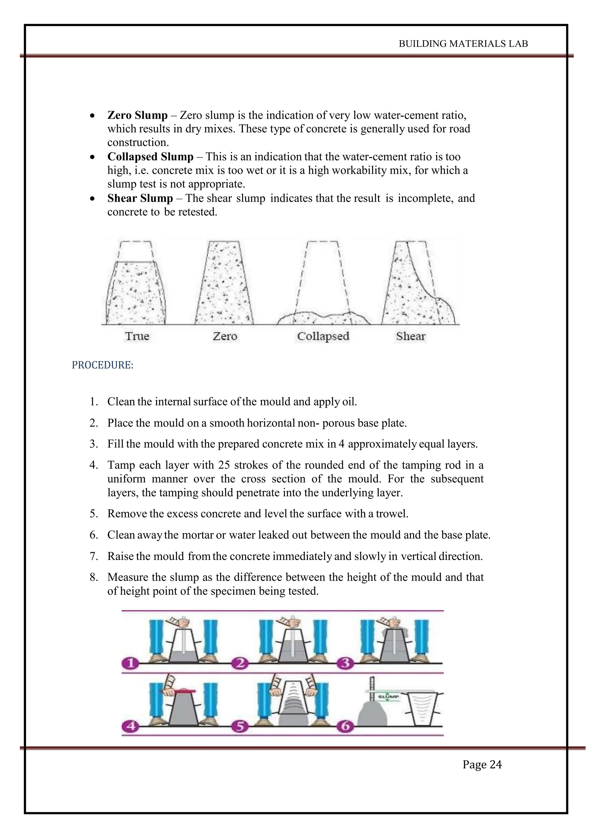 BUILDING MATERIALS LAB
Page 24
 Zero Slump – Zero slump is the indication of very low water-cement ratio,
which results in dry mixes. These type of concrete is generally used for road
construction.
 Collapsed Slump – This is an indication that the water-cement ratio is too
high, i.e. concrete mix is too wet or it is a high workability mix, for which a
slump test is not appropriate.
 Shear Slump – The shear slump indicates that the result is incomplete, and
concrete to be retested.
PROCEDURE:
1. Clean the internal surface of the mould and apply oil.
2. Place the mould on a smooth horizontal non- porous base plate.
3. Fill the mould with the prepared concrete mix in 4 approximately equal layers.
4. Tamp each layer with 25 strokes of the rounded end of the tamping rod in a
uniform manner over the cross section of the mould. For the subsequent
layers, the tamping should penetrate into the underlying layer.
5. Remove the excess concrete and level the surface with a trowel.
6. Clean awaythe mortar or water leaked out between the mould and the base plate.
7. Raise the mould fromthe concrete immediately and slowly in vertical direction.
8. Measure the slump as the difference between the height of the mould and that
of height point of the specimen being tested.
 