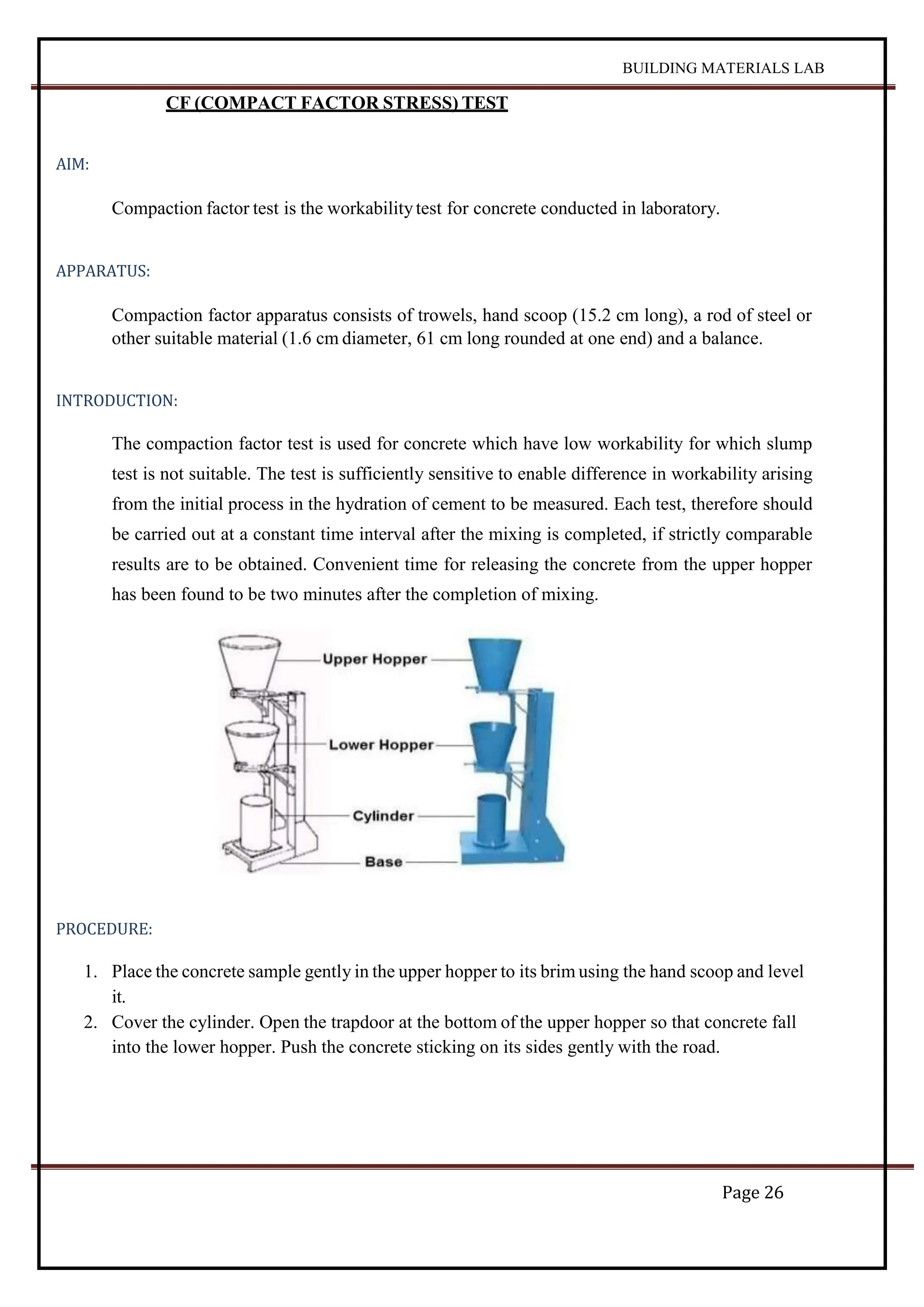 BUILDING MATERIALS LAB
Page 26
CF (COMPACT FACTOR STRESS) TEST
AIM:
Compaction factor test is the workabilitytest for concrete conducted in laboratory.
APPARATUS:
Compaction factor apparatus consists of trowels, hand scoop (15.2 cm long), a rod of steel or
other suitable material (1.6 cm diameter, 61 cm long rounded at one end) and a balance.
INTRODUCTION:
The compaction factor test is used for concrete which have low workability for which slump
test is not suitable. The test is sufficiently sensitive to enable difference in workability arising
from the initial process in the hydration of cement to be measured. Each test, therefore should
be carried out at a constant time interval after the mixing is completed, if strictly comparable
results are to be obtained. Convenient time for releasing the concrete from the upper hopper
has been found to be two minutes after the completion of mixing.
PROCEDURE:
1. Place the concrete sample gently in the upper hopper to its brim using the hand scoop and level
it.
2. Cover the cylinder. Open the trapdoor at the bottom of the upper hopper so that concrete fall
into the lower hopper. Push the concrete sticking on its sides gently with the road.
 
