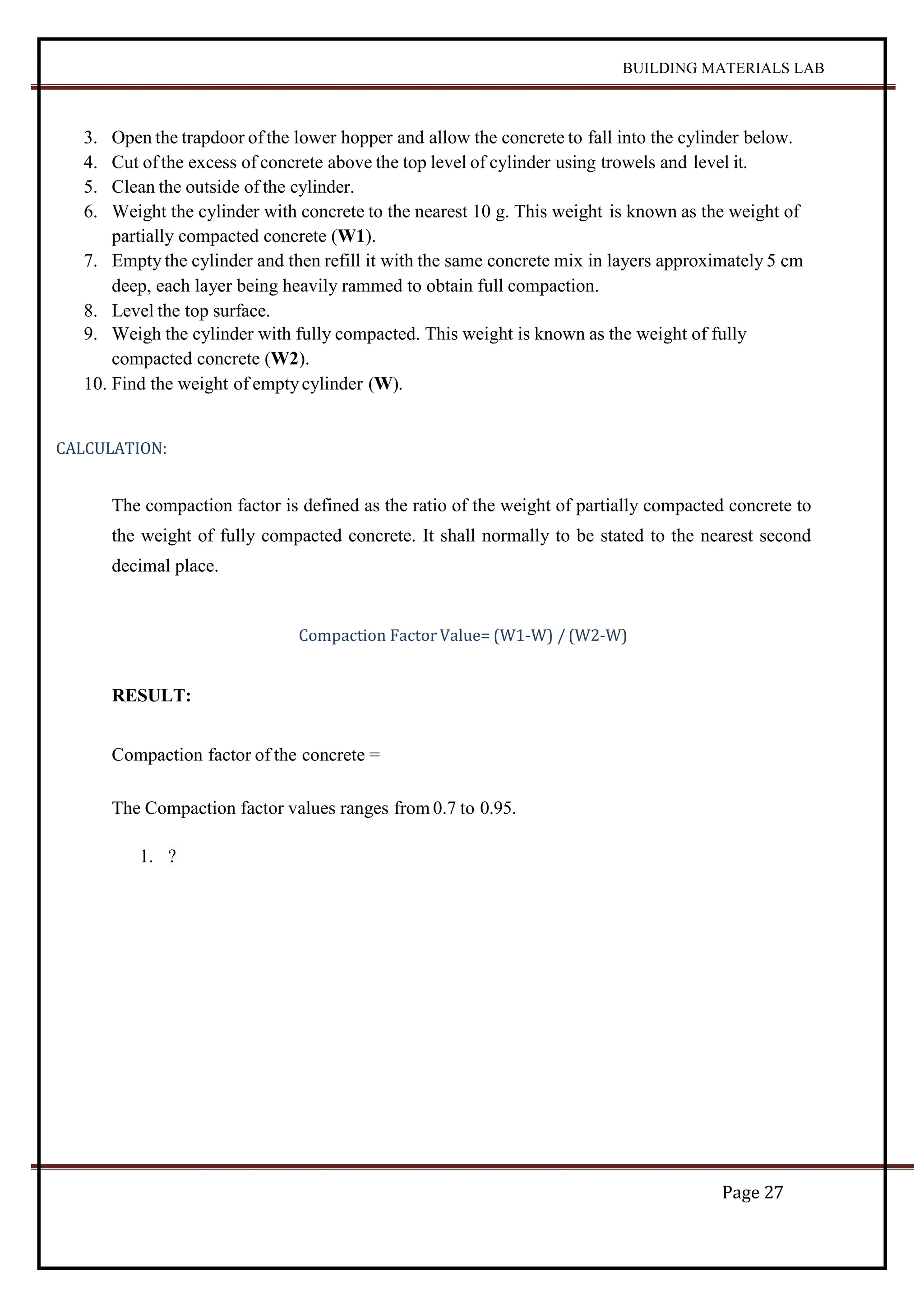 BUILDING MATERIALS LAB
Page 27
3. Open the trapdoor ofthe lower hopper and allow the concrete to fall into the cylinder below.
4. Cut ofthe excess of concrete above the top level of cylinder using trowels and level it.
5. Clean the outside of the cylinder.
6. Weight the cylinder with concrete to the nearest 10 g. This weight is known as the weight of
partially compacted concrete (W1).
7. Empty the cylinder and then refill it with the same concrete mix in layers approximately 5 cm
deep, each layer being heavily rammed to obtain full compaction.
8. Level the top surface.
9. Weigh the cylinder with fully compacted. This weight is known as the weight of fully
compacted concrete (W2).
10. Find the weight of emptycylinder (W).
CALCULATION:
The compaction factor is defined as the ratio of the weight of partially compacted concrete to
the weight of fully compacted concrete. It shall normally to be stated to the nearest second
decimal place.
Compaction Factor Value= (W1-W) / (W2-W)
RESULT:
Compaction factor of the concrete =
The Compaction factor values ranges from 0.7 to 0.95.
1. ?
 