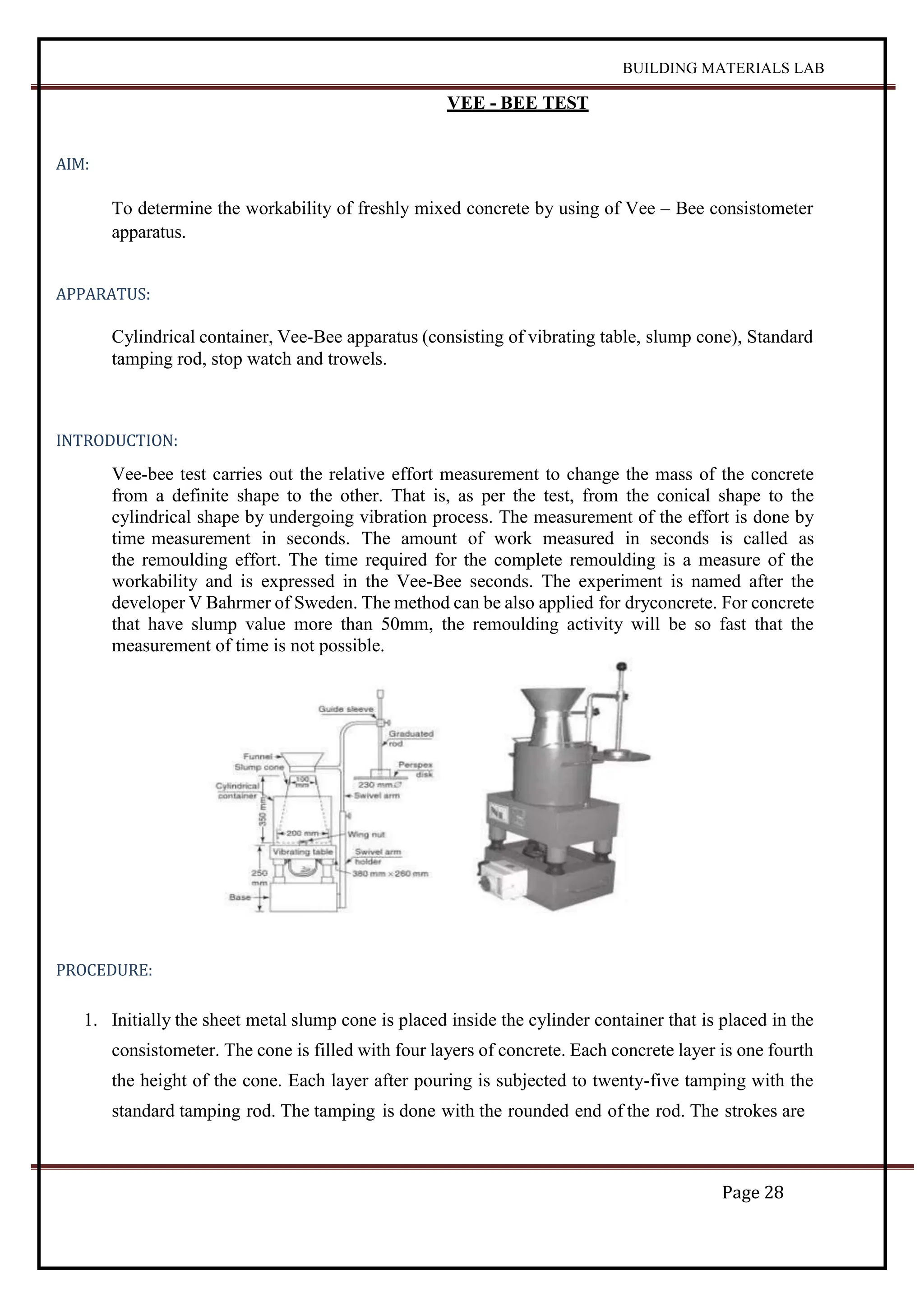 BUILDING MATERIALS LAB
Page 28
VEE - BEE TEST
AIM:
To determine the workability of freshly mixed concrete by using of Vee – Bee consistometer
apparatus.
APPARATUS:
Cylindrical container, Vee-Bee apparatus (consisting of vibrating table, slump cone), Standard
tamping rod, stop watch and trowels.
INTRODUCTION:
Vee-bee test carries out the relative effort measurement to change the mass of the concrete
from a definite shape to the other. That is, as per the test, from the conical shape to the
cylindrical shape by undergoing vibration process. The measurement of the effort is done by
time measurement in seconds. The amount of work measured in seconds is called as
the remoulding effort. The time required for the complete remoulding is a measure of the
workability and is expressed in the Vee-Bee seconds. The experiment is named after the
developer V Bahrmer of Sweden. The method can be also applied for dryconcrete. For concrete
that have slump value more than 50mm, the remoulding activity will be so fast that the
measurement of time is not possible.
PROCEDURE:
1. Initially the sheet metal slump cone is placed inside the cylinder container that is placed in the
consistometer. The cone is filled with four layers of concrete. Each concrete layer is one fourth
the height of the cone. Each layer after pouring is subjected to twenty-five tamping with the
standard tamping rod. The tamping is done with the rounded end of the rod. The strokes are
 