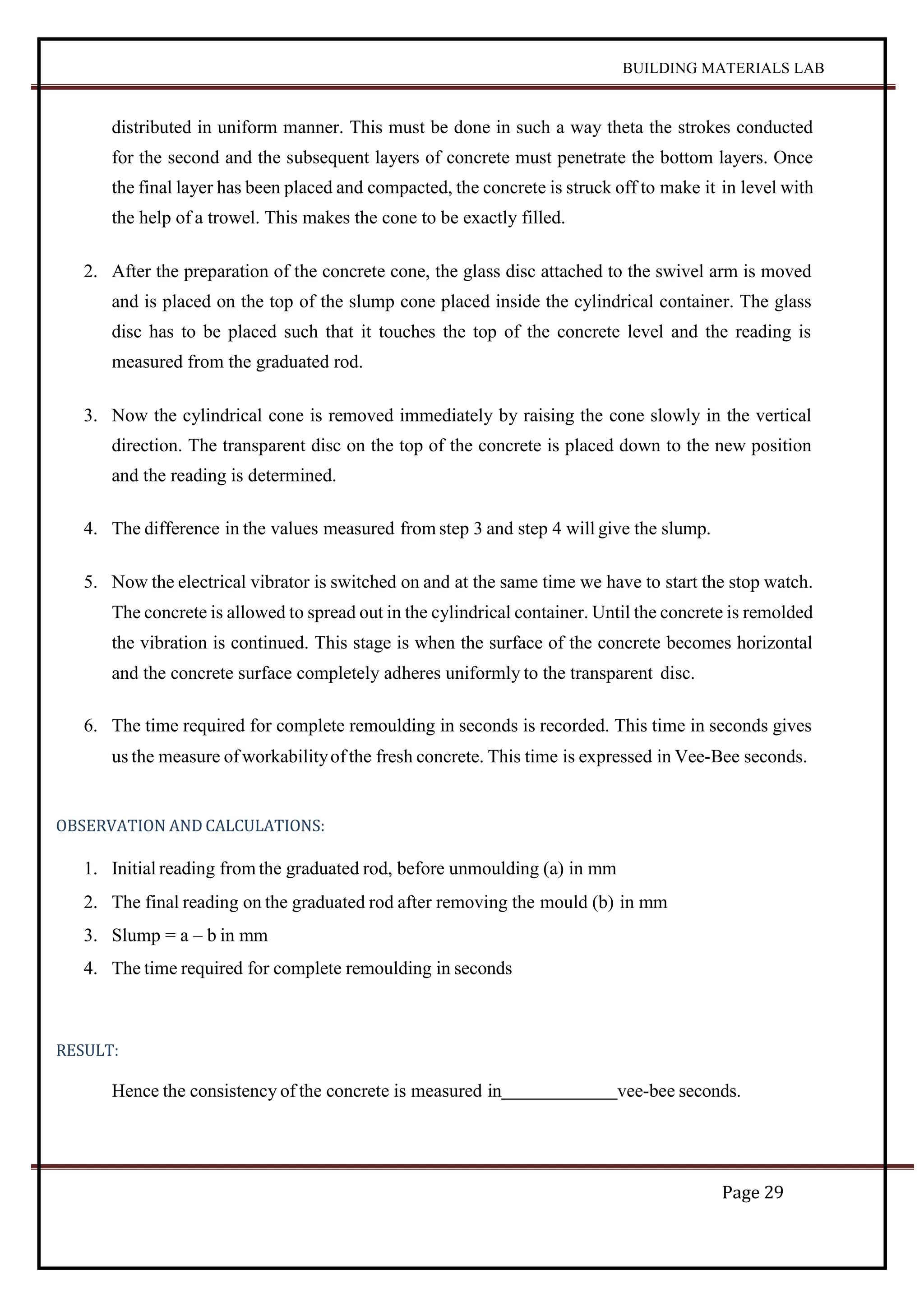 BUILDING MATERIALS LAB
Page 29
distributed in uniform manner. This must be done in such a way theta the strokes conducted
for the second and the subsequent layers of concrete must penetrate the bottom layers. Once
the final layer has been placed and compacted, the concrete is struck off to make it in level with
the help of a trowel. This makes the cone to be exactly filled.
2. After the preparation of the concrete cone, the glass disc attached to the swivel arm is moved
and is placed on the top of the slump cone placed inside the cylindrical container. The glass
disc has to be placed such that it touches the top of the concrete level and the reading is
measured from the graduated rod.
3. Now the cylindrical cone is removed immediately by raising the cone slowly in the vertical
direction. The transparent disc on the top of the concrete is placed down to the new position
and the reading is determined.
4. The difference in the values measured from step 3 and step 4 will give the slump.
5. Now the electrical vibrator is switched on and at the same time we have to start the stop watch.
The concrete is allowed to spread out in the cylindrical container. Until the concrete is remolded
the vibration is continued. This stage is when the surface of the concrete becomes horizontal
and the concrete surface completely adheres uniformly to the transparent disc.
6. The time required for complete remoulding in seconds is recorded. This time in seconds gives
us the measure ofworkabilityofthe fresh concrete. This time is expressed in Vee-Bee seconds.
OBSERVATION AND CALCULATIONS:
1. Initial reading from the graduated rod, before unmoulding (a) in mm
2. The final reading on the graduated rod after removing the mould (b) in mm
3. Slump = a – b in mm
4. The time required for complete remoulding in seconds
RESULT:
Hence the consistency of the concrete is measured in vee-bee seconds.
 