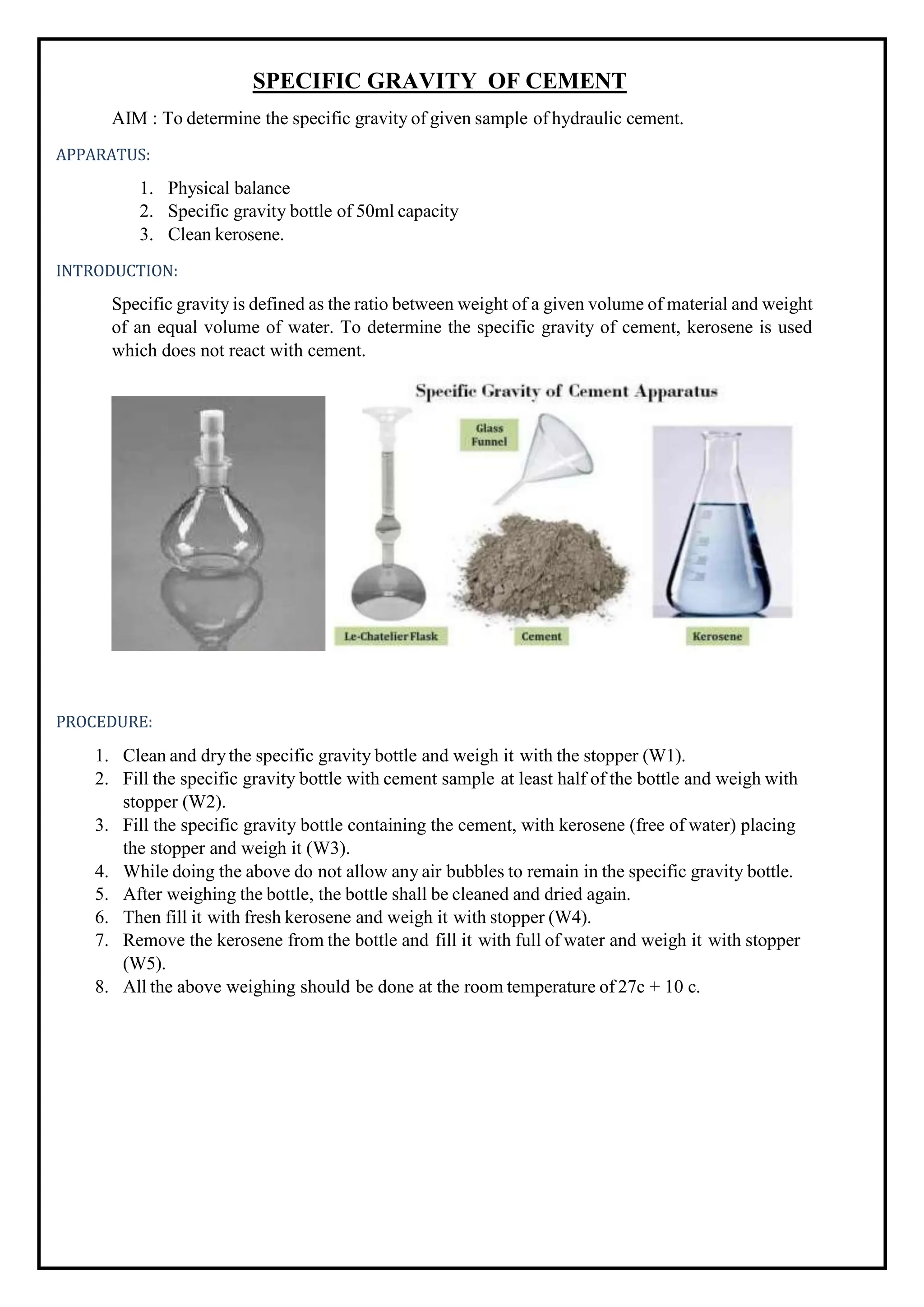 SPECIFIC GRAVITY OF CEMENT
AIM : To determine the specific gravity of given sample of hydraulic cement.
APPARATUS:
1. Physical balance
2. Specific gravity bottle of 50ml capacity
3. Clean kerosene.
INTRODUCTION:
Specific gravity is defined as the ratio between weight of a given volume of material and weight
of an equal volume of water. To determine the specific gravity of cement, kerosene is used
which does not react with cement.
PROCEDURE:
1. Clean and drythe specific gravity bottle and weigh it with the stopper (W1).
2. Fill the specific gravity bottle with cement sample at least half of the bottle and weigh with
stopper (W2).
3. Fill the specific gravity bottle containing the cement, with kerosene (free of water) placing
the stopper and weigh it (W3).
4. While doing the above do not allow any air bubbles to remain in the specific gravity bottle.
5. After weighing the bottle, the bottle shall be cleaned and dried again.
6. Then fill it with fresh kerosene and weigh it with stopper (W4).
7. Remove the kerosene from the bottle and fill it with full of water and weigh it with stopper
(W5).
8. All the above weighing should be done at the room temperature of 27c + 10 c.
 