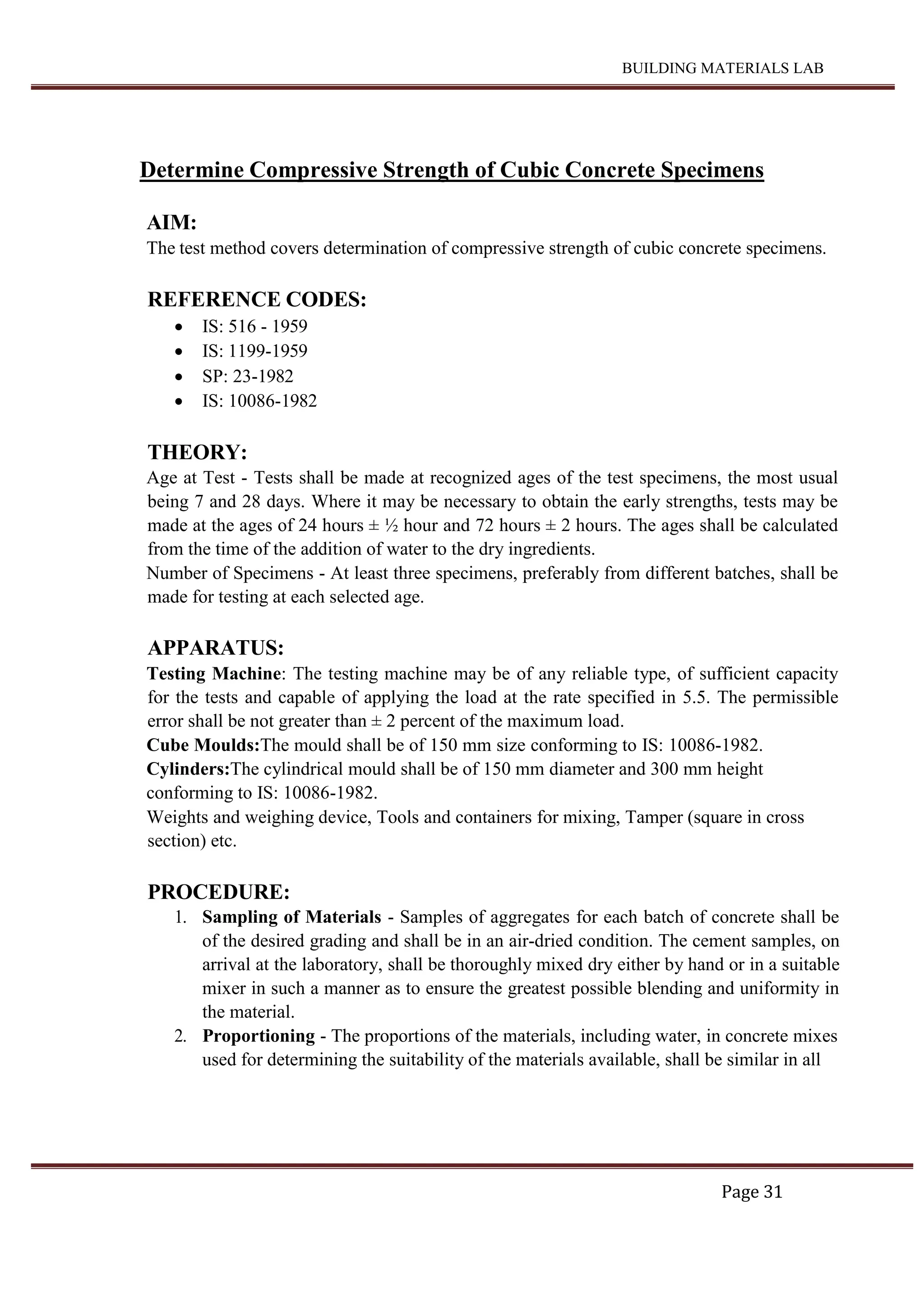 BUILDING MATERIALS LAB
Page 31
Determine Compressive Strength of Cubic Concrete Specimens
AIM:
The test method covers determination of compressive strength of cubic concrete specimens.
REFERENCE CODES:
 IS: 516 - 1959
 IS: 1199-1959
 SP: 23-1982
 IS: 10086-1982
THEORY:
Age at Test - Tests shall be made at recognized ages of the test specimens, the most usual
being 7 and 28 days. Where it may be necessary to obtain the early strengths, tests may be
made at the ages of 24 hours ± ½ hour and 72 hours ± 2 hours. The ages shall be calculated
from the time of the addition of water to the dry ingredients.
Number of Specimens - At least three specimens, preferably from different batches, shall be
made for testing at each selected age.
APPARATUS:
Testing Machine: The testing machine may be of any reliable type, of sufficient capacity
for the tests and capable of applying the load at the rate specified in 5.5. The permissible
error shall be not greater than ± 2 percent of the maximum load.
Cube Moulds:The mould shall be of 150 mm size conforming to IS: 10086-1982.
Cylinders:The cylindrical mould shall be of 150 mm diameter and 300 mm height
conforming to IS: 10086-1982.
Weights and weighing device, Tools and containers for mixing, Tamper (square in cross
section) etc.
PROCEDURE:
1. Sampling of Materials - Samples of aggregates for each batch of concrete shall be
of the desired grading and shall be in an air-dried condition. The cement samples, on
arrival at the laboratory, shall be thoroughly mixed dry either by hand or in a suitable
mixer in such a manner as to ensure the greatest possible blending and uniformity in
the material.
2. Proportioning - The proportions of the materials, including water, in concrete mixes
used for determining the suitability of the materials available, shall be similar in all
 