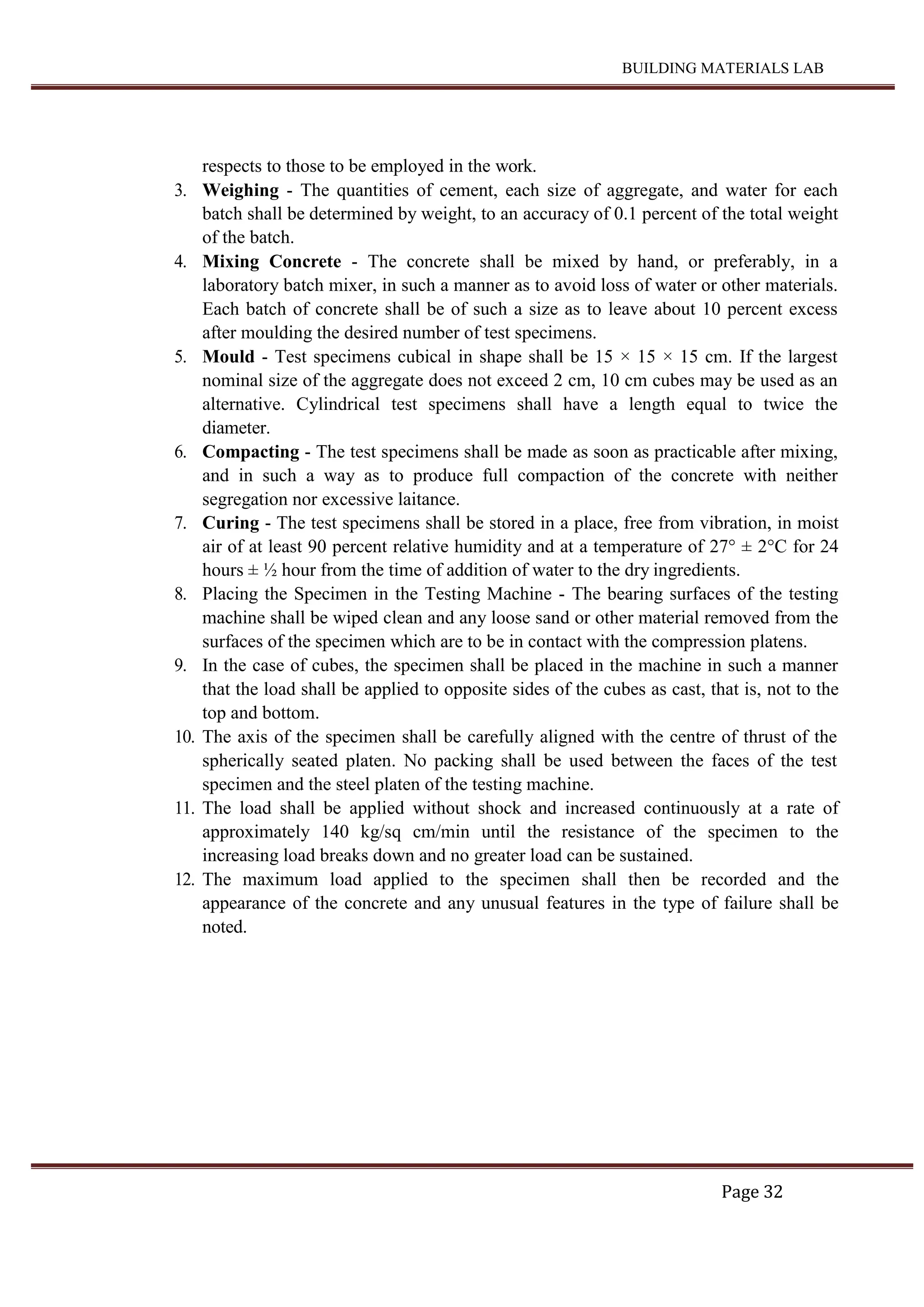BUILDING MATERIALS LAB
Page 32
respects to those to be employed in the work.
3. Weighing - The quantities of cement, each size of aggregate, and water for each
batch shall be determined by weight, to an accuracy of 0.1 percent of the total weight
of the batch.
4. Mixing Concrete - The concrete shall be mixed by hand, or preferably, in a
laboratory batch mixer, in such a manner as to avoid loss of water or other materials.
Each batch of concrete shall be of such a size as to leave about 10 percent excess
after moulding the desired number of test specimens.
5. Mould - Test specimens cubical in shape shall be 15 × 15 × 15 cm. If the largest
nominal size of the aggregate does not exceed 2 cm, 10 cm cubes may be used as an
alternative. Cylindrical test specimens shall have a length equal to twice the
diameter.
6. Compacting - The test specimens shall be made as soon as practicable after mixing,
and in such a way as to produce full compaction of the concrete with neither
segregation nor excessive laitance.
7. Curing - The test specimens shall be stored in a place, free from vibration, in moist
air of at least 90 percent relative humidity and at a temperature of 27° ± 2°C for 24
hours ± ½ hour from the time of addition of water to the dry ingredients.
8. Placing the Specimen in the Testing Machine - The bearing surfaces of the testing
machine shall be wiped clean and any loose sand or other material removed from the
surfaces of the specimen which are to be in contact with the compression platens.
9. In the case of cubes, the specimen shall be placed in the machine in such a manner
that the load shall be applied to opposite sides of the cubes as cast, that is, not to the
top and bottom.
10. The axis of the specimen shall be carefully aligned with the centre of thrust of the
spherically seated platen. No packing shall be used between the faces of the test
specimen and the steel platen of the testing machine.
11. The load shall be applied without shock and increased continuously at a rate of
approximately 140 kg/sq cm/min until the resistance of the specimen to the
increasing load breaks down and no greater load can be sustained.
12. The maximum load applied to the specimen shall then be recorded and the
appearance of the concrete and any unusual features in the type of failure shall be
noted.
 