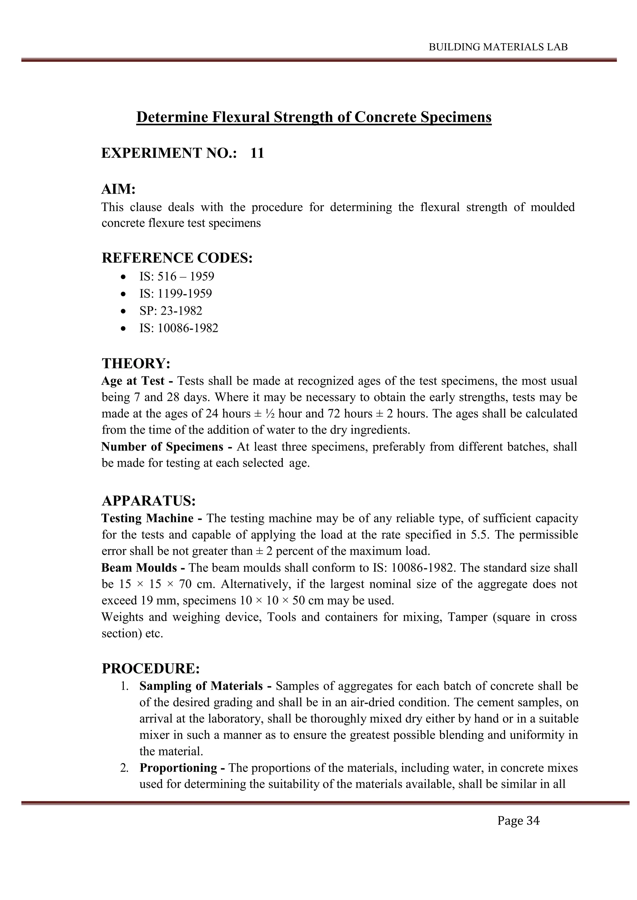BUILDING MATERIALS LAB
Page 34
Determine Flexural Strength of Concrete Specimens
EXPERIMENT NO.: 11
AIM:
This clause deals with the procedure for determining the flexural strength of moulded
concrete flexure test specimens
REFERENCE CODES:
 IS: 516 – 1959
 IS: 1199-1959
 SP: 23-1982
 IS: 10086-1982
THEORY:
Age at Test - Tests shall be made at recognized ages of the test specimens, the most usual
being 7 and 28 days. Where it may be necessary to obtain the early strengths, tests may be
made at the ages of 24 hours ± ½ hour and 72 hours ± 2 hours. The ages shall be calculated
from the time of the addition of water to the dry ingredients.
Number of Specimens - At least three specimens, preferably from different batches, shall
be made for testing at each selected age.
APPARATUS:
Testing Machine - The testing machine may be of any reliable type, of sufficient capacity
for the tests and capable of applying the load at the rate specified in 5.5. The permissible
error shall be not greater than ± 2 percent of the maximum load.
Beam Moulds - The beam moulds shall conform to IS: 10086-1982. The standard size shall
be 15 × 15 × 70 cm. Alternatively, if the largest nominal size of the aggregate does not
exceed 19 mm, specimens 10 × 10 × 50 cm may be used.
Weights and weighing device, Tools and containers for mixing, Tamper (square in cross
section) etc.
PROCEDURE:
1. Sampling of Materials - Samples of aggregates for each batch of concrete shall be
of the desired grading and shall be in an air-dried condition. The cement samples, on
arrival at the laboratory, shall be thoroughly mixed dry either by hand or in a suitable
mixer in such a manner as to ensure the greatest possible blending and uniformity in
the material.
2. Proportioning - The proportions of the materials, including water, in concrete mixes
used for determining the suitability of the materials available, shall be similar in all
 