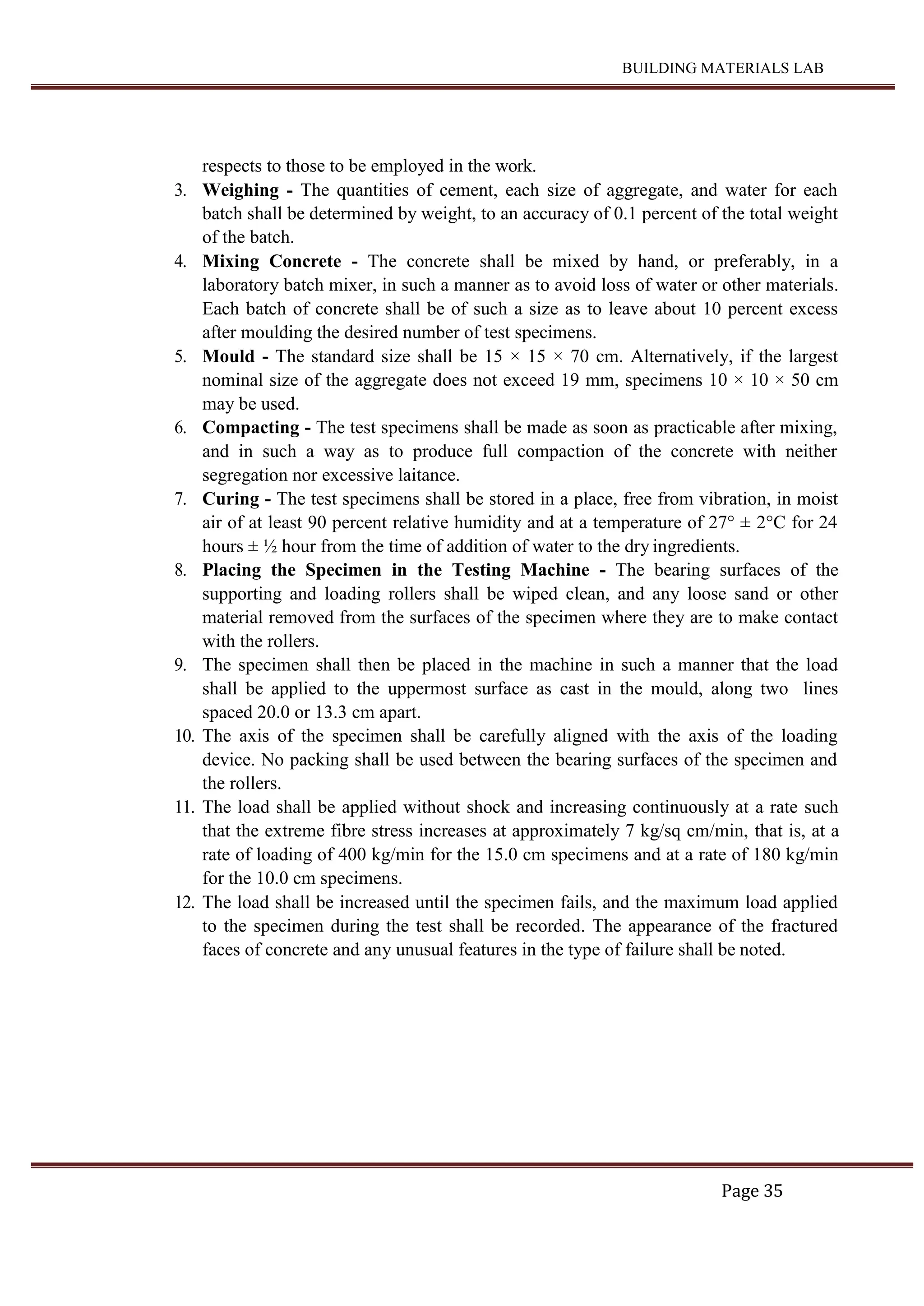 BUILDING MATERIALS LAB
Page 35
respects to those to be employed in the work.
3. Weighing - The quantities of cement, each size of aggregate, and water for each
batch shall be determined by weight, to an accuracy of 0.1 percent of the total weight
of the batch.
4. Mixing Concrete - The concrete shall be mixed by hand, or preferably, in a
laboratory batch mixer, in such a manner as to avoid loss of water or other materials.
Each batch of concrete shall be of such a size as to leave about 10 percent excess
after moulding the desired number of test specimens.
5. Mould - The standard size shall be 15 × 15 × 70 cm. Alternatively, if the largest
nominal size of the aggregate does not exceed 19 mm, specimens 10 × 10 × 50 cm
may be used.
6. Compacting - The test specimens shall be made as soon as practicable after mixing,
and in such a way as to produce full compaction of the concrete with neither
segregation nor excessive laitance.
7. Curing - The test specimens shall be stored in a place, free from vibration, in moist
air of at least 90 percent relative humidity and at a temperature of 27° ± 2°C for 24
hours ± ½ hour from the time of addition of water to the dry ingredients.
8. Placing the Specimen in the Testing Machine - The bearing surfaces of the
supporting and loading rollers shall be wiped clean, and any loose sand or other
material removed from the surfaces of the specimen where they are to make contact
with the rollers.
9. The specimen shall then be placed in the machine in such a manner that the load
shall be applied to the uppermost surface as cast in the mould, along two lines
spaced 20.0 or 13.3 cm apart.
10. The axis of the specimen shall be carefully aligned with the axis of the loading
device. No packing shall be used between the bearing surfaces of the specimen and
the rollers.
11. The load shall be applied without shock and increasing continuously at a rate such
that the extreme fibre stress increases at approximately 7 kg/sq cm/min, that is, at a
rate of loading of 400 kg/min for the 15.0 cm specimens and at a rate of 180 kg/min
for the 10.0 cm specimens.
12. The load shall be increased until the specimen fails, and the maximum load applied
to the specimen during the test shall be recorded. The appearance of the fractured
faces of concrete and any unusual features in the type of failure shall be noted.
 