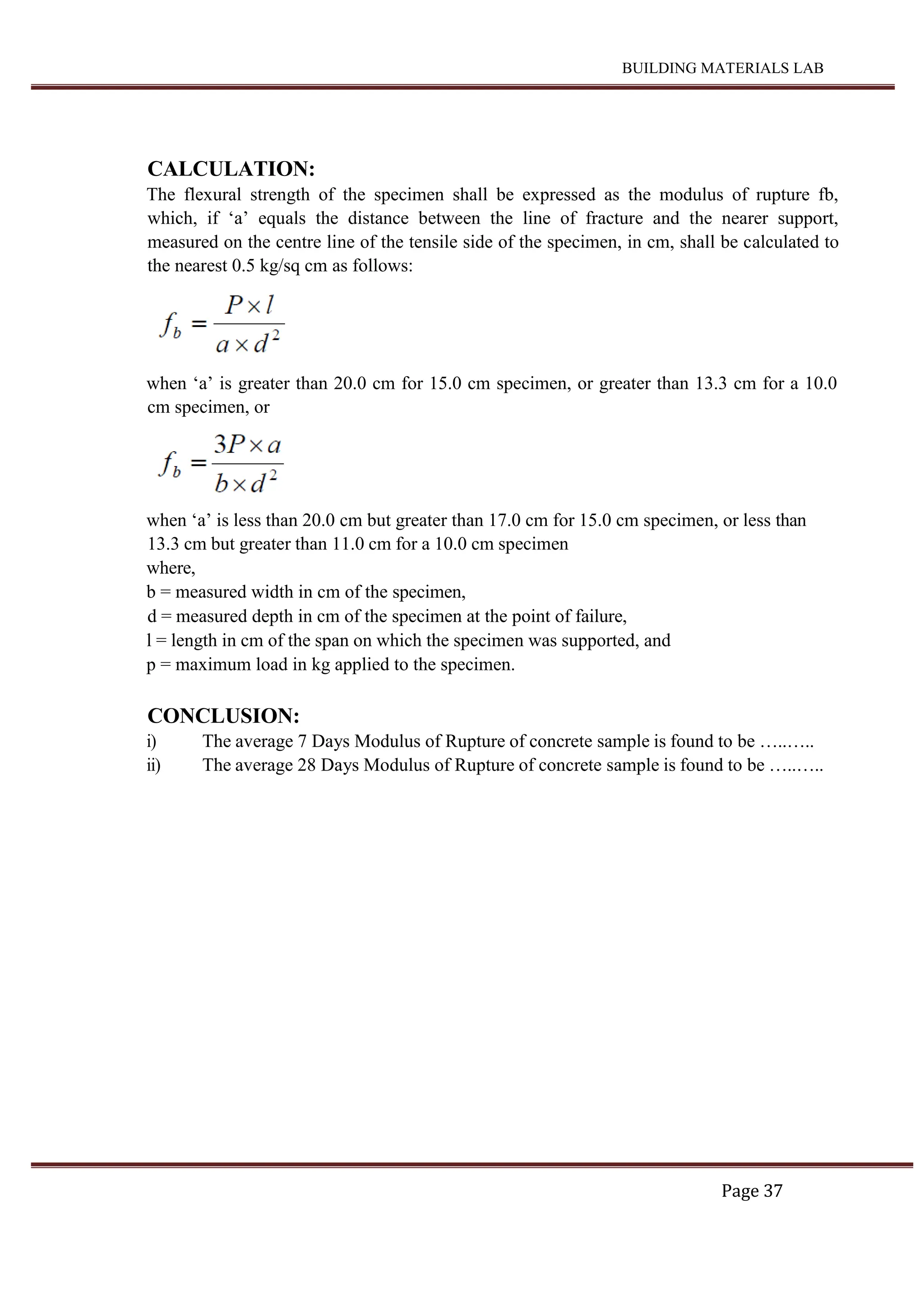 BUILDING MATERIALS LAB
Page 37
CALCULATION:
The flexural strength of the specimen shall be expressed as the modulus of rupture fb,
which, if ‘a’ equals the distance between the line of fracture and the nearer support,
measured on the centre line of the tensile side of the specimen, in cm, shall be calculated to
the nearest 0.5 kg/sq cm as follows:
when ‘a’ is greater than 20.0 cm for 15.0 cm specimen, or greater than 13.3 cm for a 10.0
cm specimen, or
when ‘a’ is less than 20.0 cm but greater than 17.0 cm for 15.0 cm specimen, or less than
13.3 cm but greater than 11.0 cm for a 10.0 cm specimen
where,
b = measured width in cm of the specimen,
d = measured depth in cm of the specimen at the point of failure,
l = length in cm of the span on which the specimen was supported, and
p = maximum load in kg applied to the specimen.
CONCLUSION:
i) The average 7 Days Modulus of Rupture of concrete sample is found to be …..…..
ii) The average 28 Days Modulus of Rupture of concrete sample is found to be …..…..
 