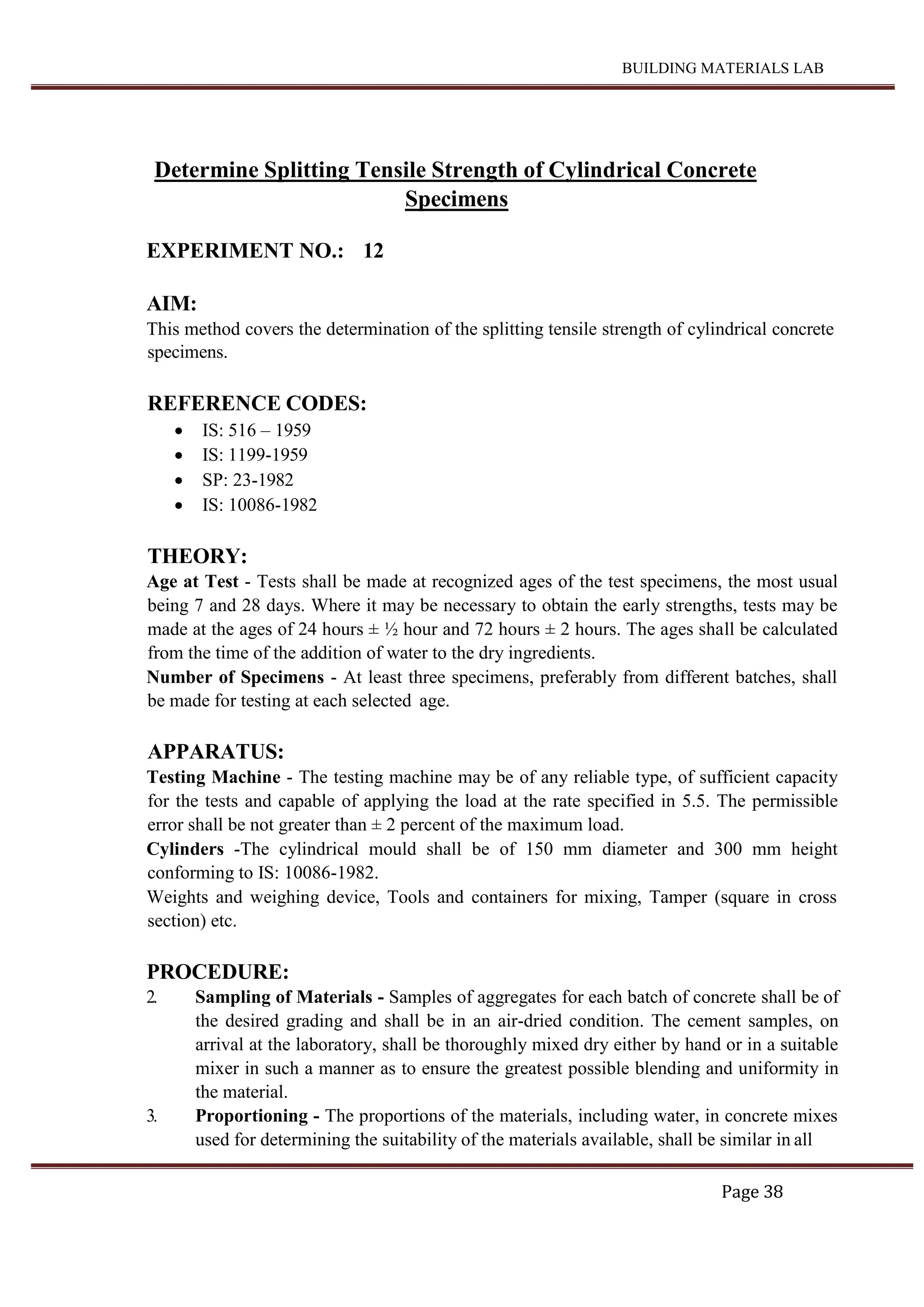 BUILDING MATERIALS LAB
Page 38
Determine Splitting Tensile Strength of Cylindrical Concrete
Specimens
EXPERIMENT NO.: 12
AIM:
This method covers the determination of the splitting tensile strength of cylindrical concrete
specimens.
REFERENCE CODES:
 IS: 516 – 1959
 IS: 1199-1959
 SP: 23-1982
 IS: 10086-1982
THEORY:
Age at Test - Tests shall be made at recognized ages of the test specimens, the most usual
being 7 and 28 days. Where it may be necessary to obtain the early strengths, tests may be
made at the ages of 24 hours ± ½ hour and 72 hours ± 2 hours. The ages shall be calculated
from the time of the addition of water to the dry ingredients.
Number of Specimens - At least three specimens, preferably from different batches, shall
be made for testing at each selected age.
APPARATUS:
Testing Machine - The testing machine may be of any reliable type, of sufficient capacity
for the tests and capable of applying the load at the rate specified in 5.5. The permissible
error shall be not greater than ± 2 percent of the maximum load.
Cylinders -The cylindrical mould shall be of 150 mm diameter and 300 mm height
conforming to IS: 10086-1982.
Weights and weighing device, Tools and containers for mixing, Tamper (square in cross
section) etc.
PROCEDURE:
2. Sampling of Materials - Samples of aggregates for each batch of concrete shall be of
the desired grading and shall be in an air-dried condition. The cement samples, on
arrival at the laboratory, shall be thoroughly mixed dry either by hand or in a suitable
mixer in such a manner as to ensure the greatest possible blending and uniformity in
the material.
3. Proportioning - The proportions of the materials, including water, in concrete mixes
used for determining the suitability of the materials available, shall be similar in all
 