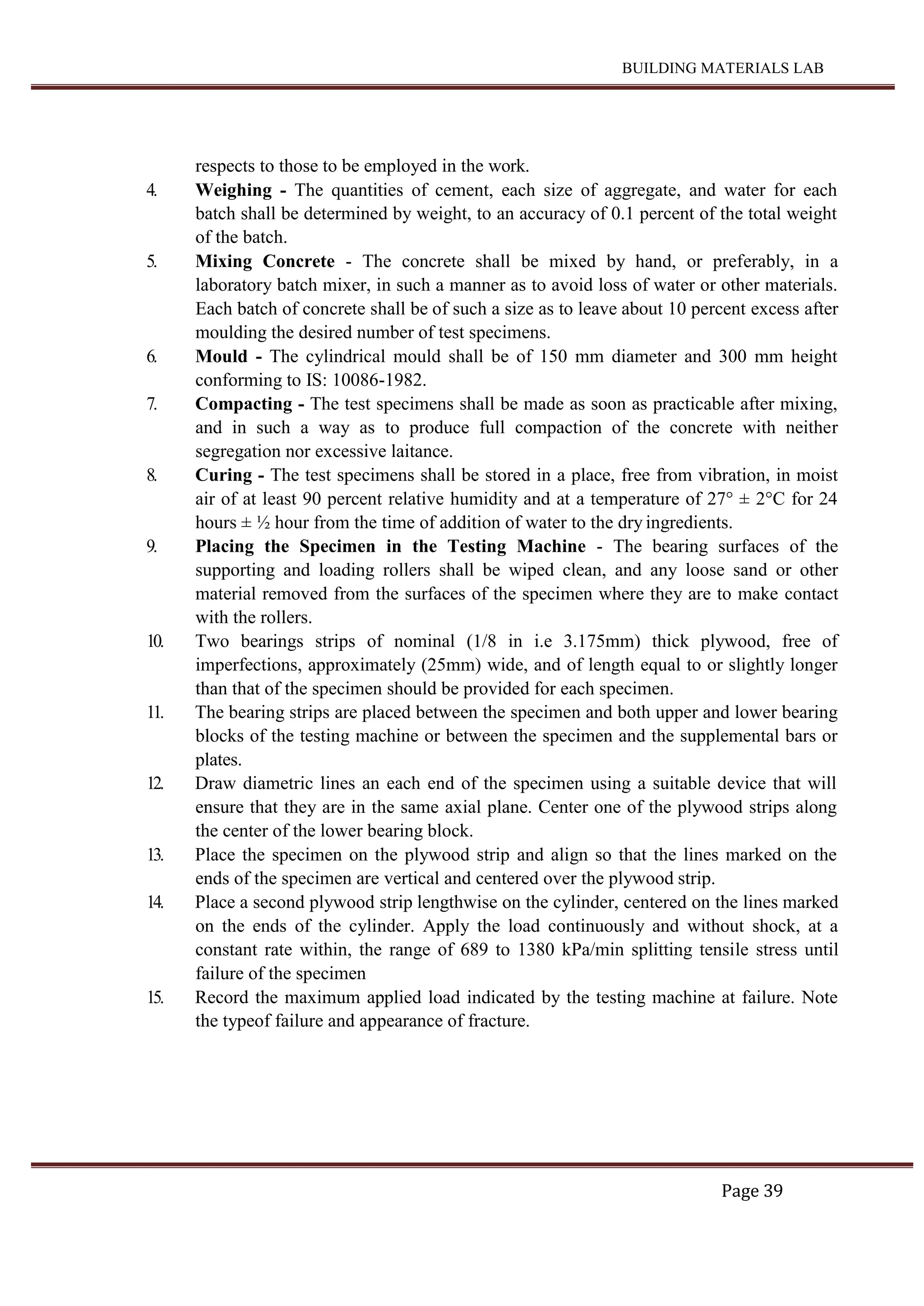 BUILDING MATERIALS LAB
Page 39
respects to those to be employed in the work.
4. Weighing - The quantities of cement, each size of aggregate, and water for each
batch shall be determined by weight, to an accuracy of 0.1 percent of the total weight
of the batch.
5. Mixing Concrete - The concrete shall be mixed by hand, or preferably, in a
laboratory batch mixer, in such a manner as to avoid loss of water or other materials.
Each batch of concrete shall be of such a size as to leave about 10 percent excess after
moulding the desired number of test specimens.
6. Mould - The cylindrical mould shall be of 150 mm diameter and 300 mm height
conforming to IS: 10086-1982.
7. Compacting - The test specimens shall be made as soon as practicable after mixing,
and in such a way as to produce full compaction of the concrete with neither
segregation nor excessive laitance.
8. Curing - The test specimens shall be stored in a place, free from vibration, in moist
air of at least 90 percent relative humidity and at a temperature of 27° ± 2°C for 24
hours ± ½ hour from the time of addition of water to the dry ingredients.
9. Placing the Specimen in the Testing Machine - The bearing surfaces of the
supporting and loading rollers shall be wiped clean, and any loose sand or other
material removed from the surfaces of the specimen where they are to make contact
with the rollers.
10. Two bearings strips of nominal (1/8 in i.e 3.175mm) thick plywood, free of
imperfections, approximately (25mm) wide, and of length equal to or slightly longer
than that of the specimen should be provided for each specimen.
11. The bearing strips are placed between the specimen and both upper and lower bearing
blocks of the testing machine or between the specimen and the supplemental bars or
plates.
12. Draw diametric lines an each end of the specimen using a suitable device that will
ensure that they are in the same axial plane. Center one of the plywood strips along
the center of the lower bearing block.
13. Place the specimen on the plywood strip and align so that the lines marked on the
ends of the specimen are vertical and centered over the plywood strip.
14. Place a second plywood strip lengthwise on the cylinder, centered on the lines marked
on the ends of the cylinder. Apply the load continuously and without shock, at a
constant rate within, the range of 689 to 1380 kPa/min splitting tensile stress until
failure of the specimen
15. Record the maximum applied load indicated by the testing machine at failure. Note
the typeof failure and appearance of fracture.
 
