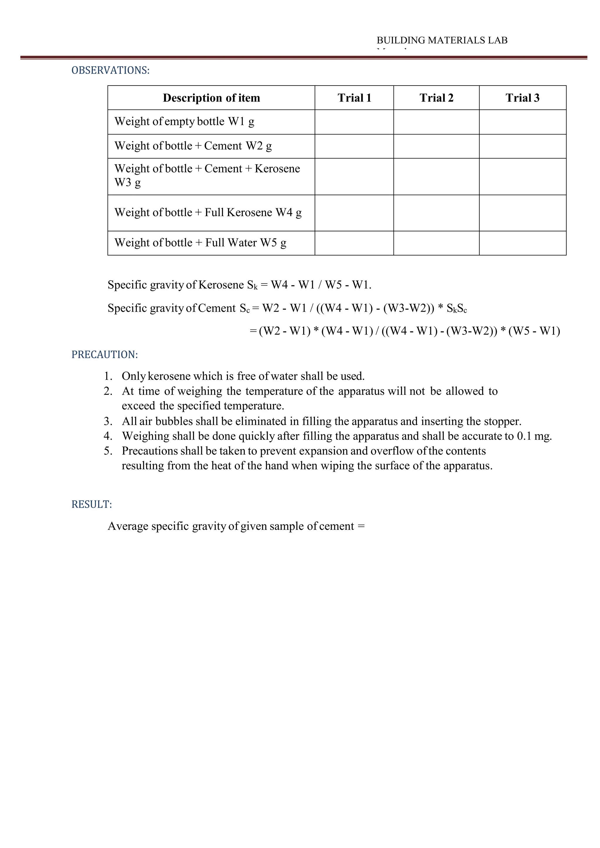 BUILDING MATERIALS LAB
Manual
OBSERVATIONS:
Description of item Trial 1 Trial 2 Trial 3
Weight of empty bottle W1 g
Weight of bottle + Cement W2 g
Weight of bottle + Cement + Kerosene
W3 g
Weight of bottle + Full Kerosene W4 g
Weight of bottle + Full Water W5 g
Specific gravityof Kerosene Sk = W4 - W1 / W5 - W1.
Specific gravityof Cement Sc = W2 - W1 / ((W4 - W1) - (W3-W2)) * SkSc
= (W2 - W1) * (W4 - W1) / ((W4 - W1) - (W3-W2)) * (W5 - W1)
PRECAUTION:
1. Onlykerosene which is free of water shall be used.
2. At time of weighing the temperature of the apparatus will not be allowed to
exceed the specified temperature.
3. All air bubbles shall be eliminated in filling the apparatus and inserting the stopper.
4. Weighing shall be done quickly after filling the apparatus and shall be accurate to 0.1 mg.
5. Precautions shall be taken to prevent expansion and overflow ofthe contents
resulting from the heat of the hand when wiping the surface of the apparatus.
RESULT:
Average specific gravity of given sample of cement =
 