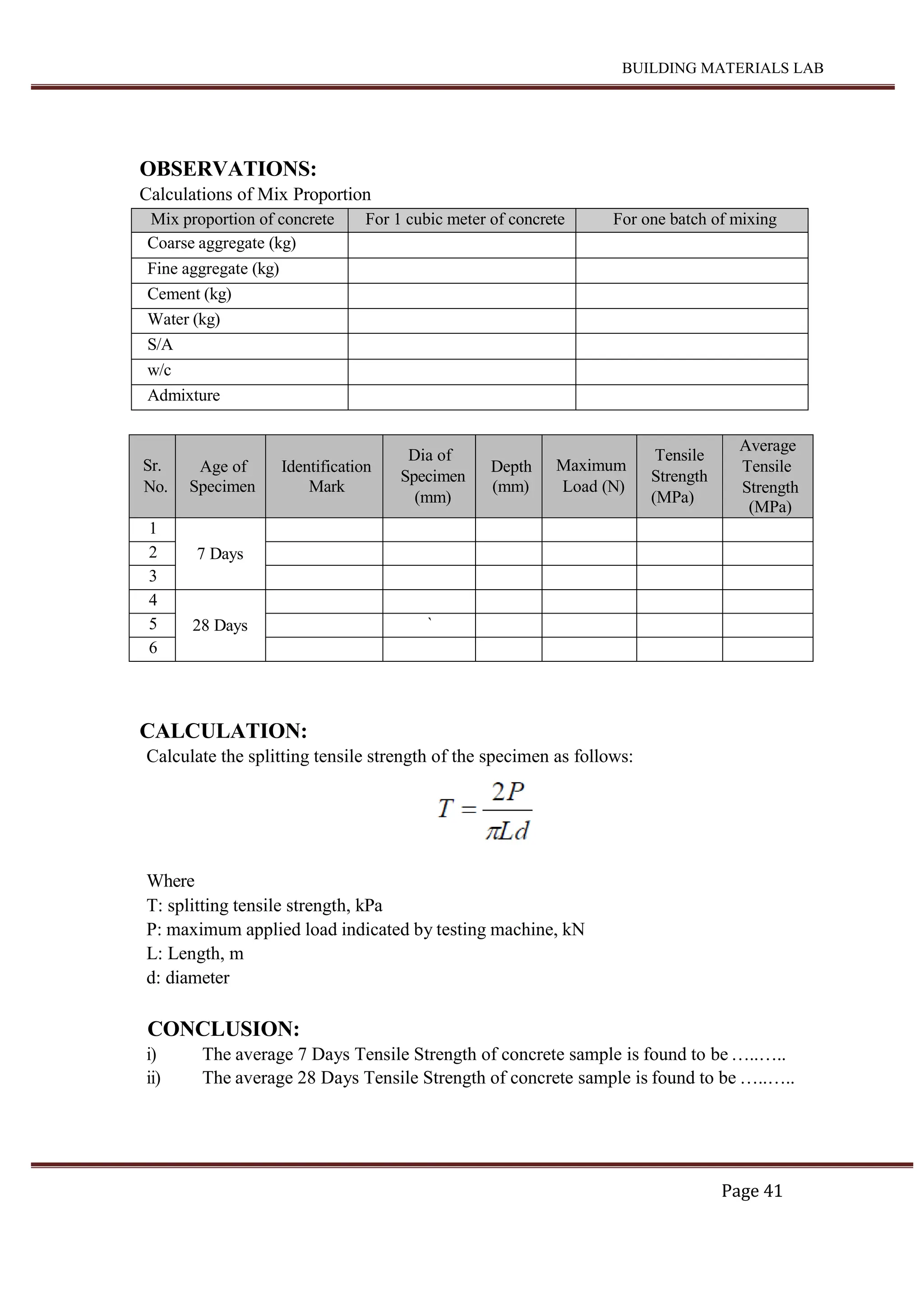 BUILDING MATERIALS LAB
Page 41
OBSERVATIONS:
Calculations of Mix Proportion
Mix proportion of concrete For 1 cubic meter of concrete For one batch of mixing
Coarse aggregate (kg)
Fine aggregate (kg)
Cement (kg)
Water (kg)
S/A
w/c
Admixture
Sr.
No.
Age of
Specimen
Identification
Mark
Dia of
Specimen
(mm)
Depth
(mm)
Maximum
Load (N)
Tensile
Strength
(MPa)
Average
Tensile
Strength
(MPa)
1
7 Days
2
3
4
28 Days
5 `
6
CALCULATION:
Calculate the splitting tensile strength of the specimen as follows:
Where
T: splitting tensile strength, kPa
P: maximum applied load indicated by testing machine, kN
L: Length, m
d: diameter
CONCLUSION:
i) The average 7 Days Tensile Strength of concrete sample is found to be …..…..
ii) The average 28 Days Tensile Strength of concrete sample is found to be …..…..
 