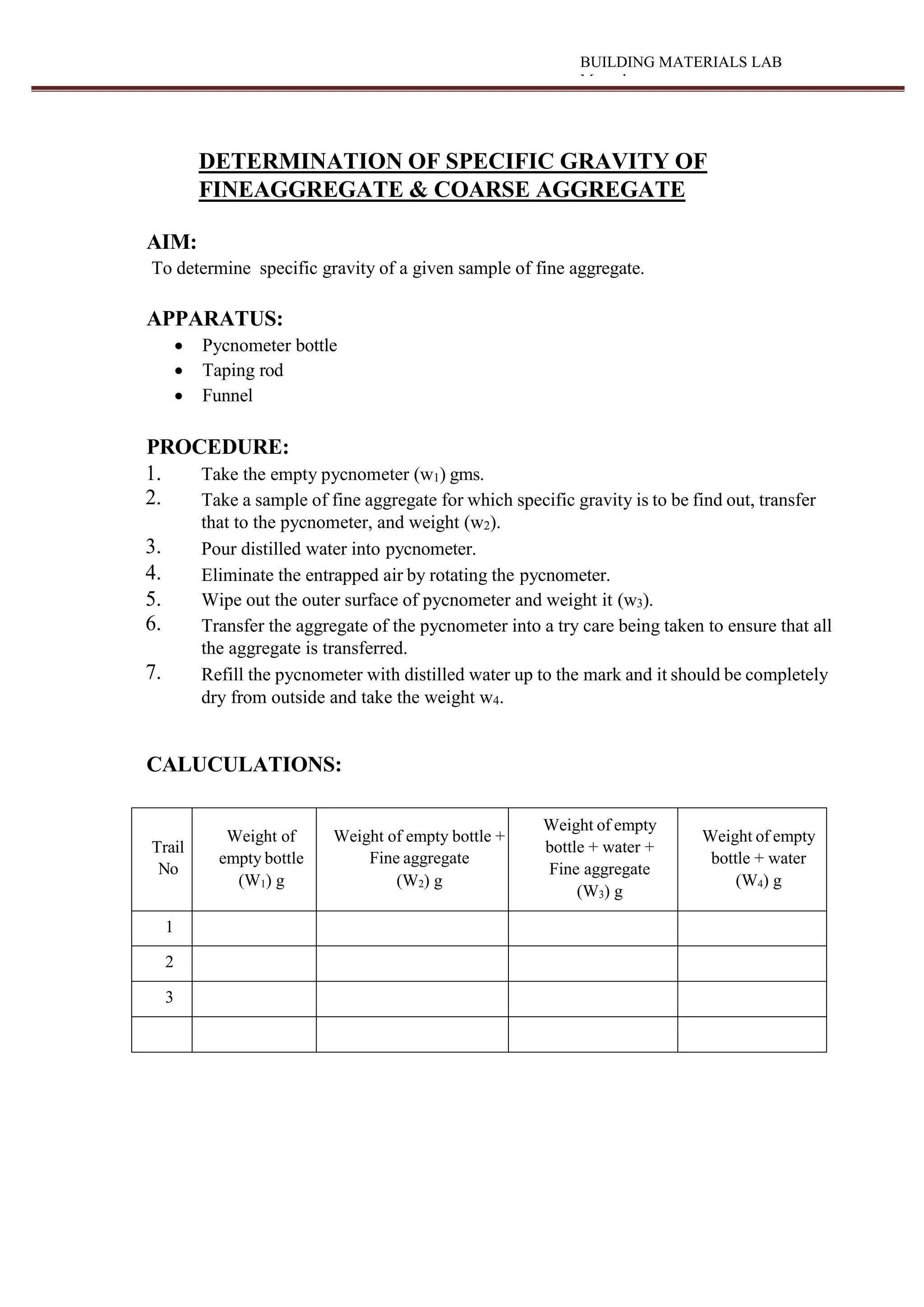 BUILDING MATERIALS LAB
Manual
DETERMINATION OF SPECIFIC GRAVITY OF
FINEAGGREGATE & COARSE AGGREGATE
AIM:
To determine specific gravity of a given sample of fine aggregate.
APPARATUS:
 Pycnometer bottle
 Taping rod
 Funnel
PROCEDURE:
1. Take the empty pycnometer (w1) gms.
2. Take a sample of fine aggregate for which specific gravity is to be find out, transfer
that to the pycnometer, and weight (w2).
3. Pour distilled water into pycnometer.
4. Eliminate the entrapped air by rotating the pycnometer.
5. Wipe out the outer surface of pycnometer and weight it (w3).
6. Transfer the aggregate of the pycnometer into a try care being taken to ensure that all
the aggregate is transferred.
7. Refill the pycnometer with distilled water up to the mark and it should be completely
dry from outside and take the weight w4.
CALUCULATIONS:
Trail
No
Weight of
empty bottle
(W1) g
Weight of empty bottle +
Fine aggregate
(W2) g
Weight of empty
bottle + water +
Fine aggregate
(W3) g
Weight of empty
bottle + water
(W4) g
1
2
3
 