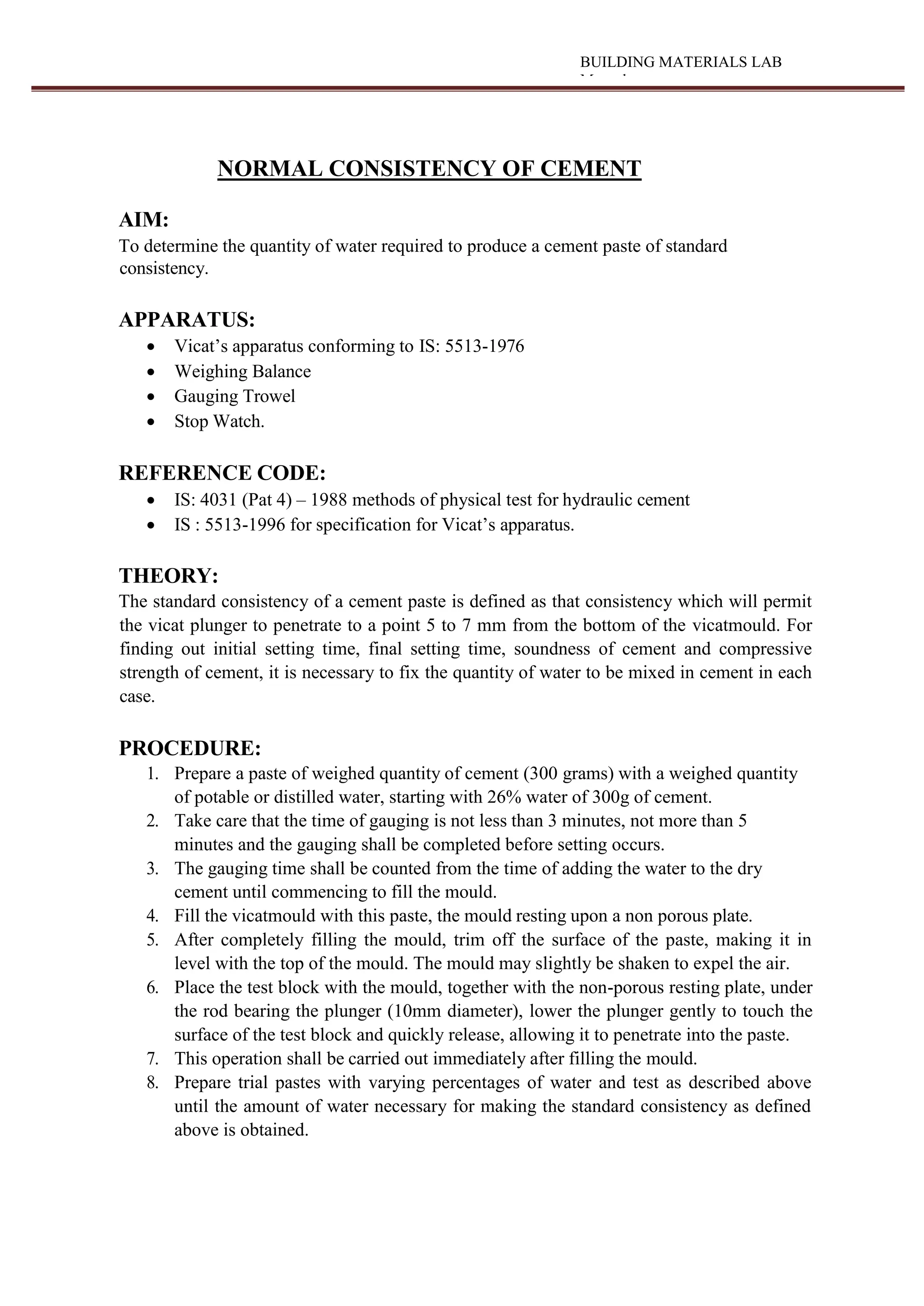 BUILDING MATERIALS LAB
Manual
NORMAL CONSISTENCY OF CEMENT
AIM:
To determine the quantity of water required to produce a cement paste of standard
consistency.
APPARATUS:
 Vicat’s apparatus conforming to IS: 5513-1976
 Weighing Balance
 Gauging Trowel
 Stop Watch.
REFERENCE CODE:
 IS: 4031 (Pat 4) – 1988 methods of physical test for hydraulic cement
 IS : 5513-1996 for specification for Vicat’s apparatus.
THEORY:
The standard consistency of a cement paste is defined as that consistency which will permit
the vicat plunger to penetrate to a point 5 to 7 mm from the bottom of the vicatmould. For
finding out initial setting time, final setting time, soundness of cement and compressive
strength of cement, it is necessary to fix the quantity of water to be mixed in cement in each
case.
PROCEDURE:
1. Prepare a paste of weighed quantity of cement (300 grams) with a weighed quantity
of potable or distilled water, starting with 26% water of 300g of cement.
2. Take care that the time of gauging is not less than 3 minutes, not more than 5
minutes and the gauging shall be completed before setting occurs.
3. The gauging time shall be counted from the time of adding the water to the dry
cement until commencing to fill the mould.
4. Fill the vicatmould with this paste, the mould resting upon a non porous plate.
5. After completely filling the mould, trim off the surface of the paste, making it in
level with the top of the mould. The mould may slightly be shaken to expel the air.
6. Place the test block with the mould, together with the non-porous resting plate, under
the rod bearing the plunger (10mm diameter), lower the plunger gently to touch the
surface of the test block and quickly release, allowing it to penetrate into the paste.
7. This operation shall be carried out immediately after filling the mould.
8. Prepare trial pastes with varying percentages of water and test as described above
until the amount of water necessary for making the standard consistency as defined
above is obtained.
 