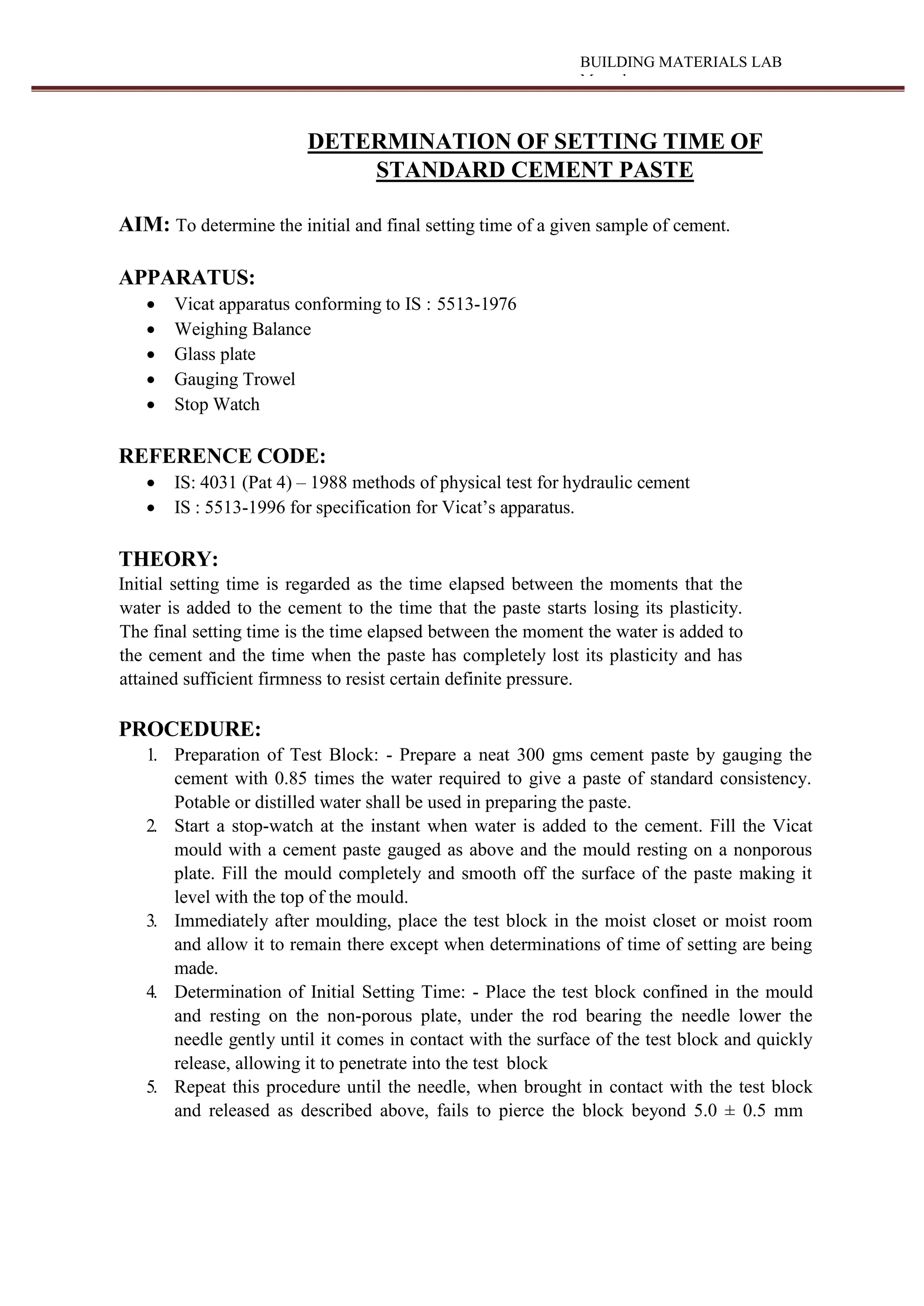BUILDING MATERIALS LAB
Manual
DETERMINATION OF SETTING TIME OF
STANDARD CEMENT PASTE
AIM: To determine the initial and final setting time of a given sample of cement.
APPARATUS:
 Vicat apparatus conforming to IS : 5513-1976
 Weighing Balance
 Glass plate
 Gauging Trowel
 Stop Watch
REFERENCE CODE:
 IS: 4031 (Pat 4) – 1988 methods of physical test for hydraulic cement
 IS : 5513-1996 for specification for Vicat’s apparatus.
THEORY:
Initial setting time is regarded as the time elapsed between the moments that the
water is added to the cement to the time that the paste starts losing its plasticity.
The final setting time is the time elapsed between the moment the water is added to
the cement and the time when the paste has completely lost its plasticity and has
attained sufficient firmness to resist certain definite pressure.
PROCEDURE:
1. Preparation of Test Block: - Prepare a neat 300 gms cement paste by gauging the
cement with 0.85 times the water required to give a paste of standard consistency.
Potable or distilled water shall be used in preparing the paste.
2. Start a stop-watch at the instant when water is added to the cement. Fill the Vicat
mould with a cement paste gauged as above and the mould resting on a nonporous
plate. Fill the mould completely and smooth off the surface of the paste making it
level with the top of the mould.
3. Immediately after moulding, place the test block in the moist closet or moist room
and allow it to remain there except when determinations of time of setting are being
made.
4. Determination of Initial Setting Time: - Place the test block confined in the mould
and resting on the non-porous plate, under the rod bearing the needle lower the
needle gently until it comes in contact with the surface of the test block and quickly
release, allowing it to penetrate into the test block
5. Repeat this procedure until the needle, when brought in contact with the test block
and released as described above, fails to pierce the block beyond 5.0 ± 0.5 mm
 