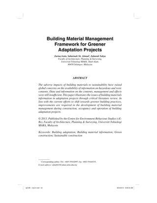 *
Corresponding author. Tel.: +603-55442097; fax: +602-55444535.
E-mail address: sabar643@salam.uitm.edu.my
ABSTRACT
The adverse impacts of building materials to sustainability have raised
global concerns on the availability of information on hazardous and toxic
contents. Data and information on the contents, management and effects
information in adaptation projects through critical literature review. In
lieu with the current efforts to shift towards greener building practices,
improvements are required in the development of building material
management during construction, occupancy and operation of building
adaptation projects.
Bs), Faculty of Architecture, Planning & Surveying, Universiti Teknologi
MARA, Malaysia
Keywords: Building adaptation; Building material information; Green
construction; Sustainable construction
Building Material Management
Framework for Greener
Adaptation Projects
Zarina Isnin, Sabarinah Sh. Ahmad*
, Zaharah Yahya
Faculty of Architecture, Planning & Surveying,
Universiti Teknologi MARA, Shah Alam,
ajE-BS - march.indd 43 8/23/2013 9:06:05 AM
 