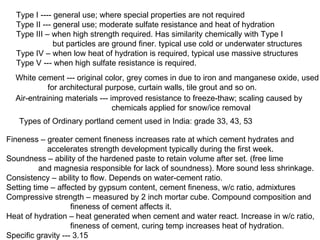 Type I ---- general use; where special properties are not required Type II --- general use; moderate sulfate resistance and heat of hydration Type III – when high strength required. Has similarity chemically with Type I    but particles are ground finer. typical use cold or underwater structures Type IV – when low heat of hydration is required, typical use massive structures Type V --- when high sulfate resistance is required. Air-entraining materials --- improved resistance to freeze-thaw; scaling caused by  chemicals applied for snow/ice removal White cement --- original color, grey comes in due to iron and manganese oxide, used for architectural purpose, curtain walls, tile grout and so on. Types of Ordinary portland cement used in India: grade 33, 43, 53 Fineness – greater cement fineness increases rate at which cement hydrates and   accelerates strength development typically during the first week. Soundness – ability of the hardened paste to retain volume after set. (free lime  and magnesia responsible for lack of soundness). More sound less shrinkage. Consistency – ability to flow. Depends on water-cement ratio. Setting time – affected by gypsum content, cement fineness, w/c ratio, admixtures Compressive strength – measured by 2 inch mortar cube. Compound composition and  fineness of cement affects it. Heat of hydration – heat generated when cement and water react. Increase in w/c ratio,  fineness of cement, curing temp increases heat of hydration. Specific gravity --- 3.15 