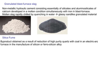 Granulated blast-furnace slag Non-metallic hydraulic cement consisting essentially of silicates and aluminosilicates of calcium developed in a molten condition simultaneously with iron in blast-furnace.  Molten slag rapidly chilled by quenching in water    glassy sandlike granulated material Silica Fume Byproduct obtained as a result of reduction of high purity quartz with coal in an electric-arc furnace in the manufacture of silicon or ferro-silicon alloy 