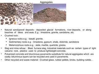Aggregates Natural  sand/gravel  deposits :  deposited  glacial  formations,  river deposits,  or  along  beaches  of  lakes  and seas. E.g. : limestone, granite, sandstone, etc. Crushed rock : Igneous  rocks e.g. : basalt, granite. Sedimentary rocks e.g. : limestone, gypsum, shale, dolomite, sandstone Metamorphous rocks e.g. : slate, marble, quartzite, gneiss. Slag and mine refuse :  Blast  furnace slag ,  Industrial materials such as  certain  types of  light  volcanic  rock,  plastics  used  to  produce lightweight concrete. Pulverized concrete and bituminous pavements substitute for natural aggregates which  are costly; bituminous layers can be recycled and used in pavements. Other recycled and waste material : Crushed glass, rubber pellets, bricks, building rubble… 