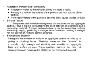 Absorption, Porosity and Permeability Absorption relates to the particle’s ability to absorb a liquid. Porosity is a ratio of the volume of the pores to the total volume of the particle. Permeability refers to the particle’s ability to allow liquids to pass through. Surface Texture The pattern and the relative roughness or smoothness of the aggregate particle. Plays a big role in developing the bond between an aggregate and a cementing  material.  A rough  surface texture  gives the  cementing  material something  to grip,  producing a stronger  bond, and thus  creating a stronger hot mix asphalt or Portland cement concrete. Strength and Elasticity Strength is the measure of ability of an aggregate particle to stand up to  pulling  or  crushing  forces.  Elasticity  measures  the  “stretch”  in  a  particle.  High  strength  and  elasticity  are  desirable  in  aggregate  Base  and  surface  courses.  These  qualities  minimize  the  rate  of  disintegration and maximize the stability of the compacted material. 