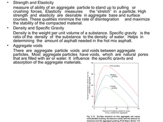 Strength and Elasticity measure of ability of an aggregate  particle to stand up to pulling  or  crushing  forces.  Elasticity  measures  the “stretch”  in  a particle. High  strength  and  elasticity  are  desirable  in aggregate  base and surface  courses. These qualities minimize the rate of disintegration  and maximize the stability of the compacted material. Density and Specific Gravity Density is the weight per unit volume of a substance. Specific gravity  is the ratio of the  density  of  the substance  to the density  of water.  Helps  in  determining  the  amount of asphalt needed in the hot mix asphalt.  Aggregate voids There  are  aggregate  particle  voids  and voids between aggregate  particles.  Most  aggregate particles  have voids,  which  are  natural  pores that are filled with air or water. It  influence  the specific gravity and absorption of the aggregate materials. 