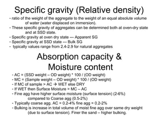 Specific gravity (Relative density) ratio of the weight of the aggregate to the weight of an equal absolute volume  of water (water displaced on immersion). These specific gravity of aggregates can be determined both at oven-dry state and at SSD state. Specific gravity at oven dry state --- Apparent SG Specific gravity at SSD state --- Bulk SG typically values range from 2.4-2.9 for natural aggregates Absorption capacity &  Moisture content AC = (SSD weight – OD weight) * 100 / (OD weight) MC = (Sample weight – OD weight) * 100 / (OD weight)  If MC of sample > AC    WET else DRY If WET then Surface Moisture = MC – AC Fine agg have higher surface moisture (surface tension) (2-6%)  compared to Coarse agg (0.5-2%) Typically coarse agg. AC = 0.2-4% fine agg = 0.2-2% Bulking is increase in total volume of moist fine agg over same dry weight  (due to surface tension). Finer the sand – higher bulking.  