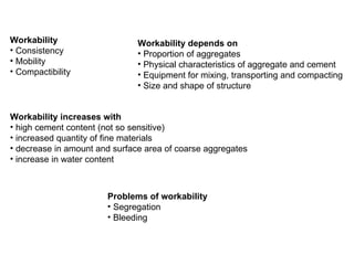 Workability Consistency Mobility Compactibility Workability depends on Proportion of aggregates Physical characteristics of aggregate and cement Equipment for mixing, transporting and compacting Size and shape of structure Workability increases with high cement content (not so sensitive) increased quantity of fine materials decrease in amount and surface area of coarse aggregates increase in water content Problems of workability Segregation Bleeding 