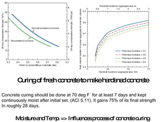 Curing of fresh concrete to make hardened concrete Concrete curing should be done at 70 deg F  for at least 7 days and kept continuously moist after initial set. (ACI 5.11). It gains 75% of its final strength  In roughly 28 days. Moisture and Temp. => Influences process of concrete curing 