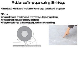 Problems of improper curing: Shrinkage associated with loss of moisture from the gel particles of the paste Effects: if unrestrained, shortening of members => loss of prestress if restrained, induced tension, cracking. if asymmetric (eg. slabs on grade), curling and cracking 