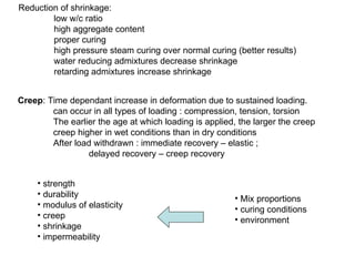 Reduction of shrinkage: low w/c ratio high aggregate content proper curing high pressure steam curing over normal curing (better results) water reducing admixtures decrease shrinkage retarding admixtures increase shrinkage strength durability modulus of elasticity creep shrinkage impermeability Mix proportions curing conditions environment Creep : Time dependant increase in deformation due to sustained loading.  can occur in all types of loading : compression, tension, torsion The earlier the age at which loading is applied, the larger the creep creep higher in wet conditions than in dry conditions After load withdrawn : immediate recovery – elastic ;  delayed recovery – creep recovery 