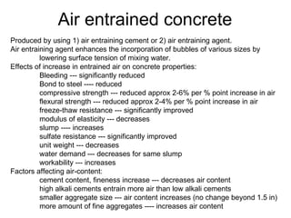 Air entrained concrete Produced by using 1) air entraining cement or 2) air entraining agent.  Air entraining agent enhances the incorporation of bubbles of various sizes by  lowering surface tension of mixing water. Effects of increase in entrained air on concrete properties: Bleeding --- significantly reduced Bond to steel ---- reduced compressive strength --- reduced approx 2-6% per % point increase in air flexural strength --- reduced approx 2-4% per % point increase in air freeze-thaw resistance --- significantly improved modulus of elasticity --- decreases slump ---- increases sulfate resistance --- significantly improved unit weight --- decreases water demand --- decreases for same slump workability --- increases Factors affecting air-content: cement content, fineness increase --- decreases air content high alkali cements entrain more air than low alkali cements smaller aggregate size --- air content increases (no change beyond 1.5 in) more amount of fine aggregates ---- increases air content 