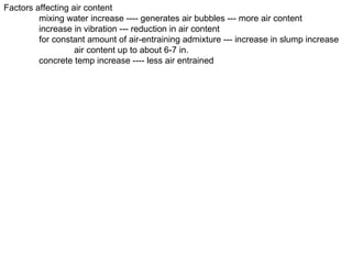 Factors affecting air content mixing water increase ---- generates air bubbles --- more air content increase in vibration --- reduction in air content for constant amount of air-entraining admixture --- increase in slump increase air content up to about 6-7 in. concrete temp increase ---- less air entrained 
