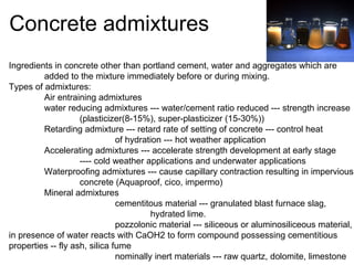 Concrete admixtures Ingredients in concrete other than portland cement, water and aggregates which are added to the mixture immediately before or during mixing. Types of admixtures: Air entraining admixtures water reducing admixtures --- water/cement ratio reduced --- strength increase (plasticizer(8-15%), super-plasticizer (15-30%)) Retarding admixture --- retard rate of setting of concrete --- control heat of hydration --- hot weather application Accelerating admixtures --- accelerate strength development at early stage ---- cold weather applications and underwater applications Waterproofing admixtures --- cause capillary contraction resulting in impervious concrete (Aquaproof, cico, impermo) Mineral admixtures  cementitous material --- granulated blast furnace slag,  hydrated lime. pozzolonic material --- siliceous or aluminosiliceous material, in presence of water reacts with CaOH2 to form compound possessing cementitious  properties -- fly ash, silica fume nominally inert materials --- raw quartz, dolomite, limestone 