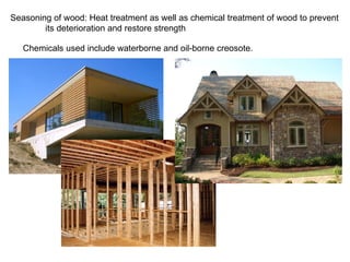 Seasoning of wood: Heat treatment as well as chemical treatment of wood to prevent its deterioration and restore strength  Chemicals used include waterborne and oil-borne creosote. 