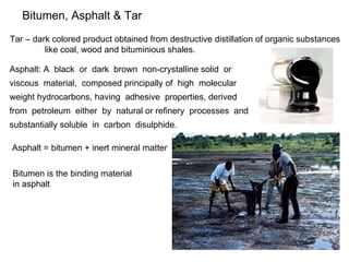 Bitumen, Asphalt & Tar Tar – dark colored product obtained from destructive distillation of organic substances  like coal, wood and bituminious shales. Asphalt: A  black  or  dark  brown  non-crystalline solid  or  viscous  material,  composed principally of  high  molecular  weight hydrocarbons, having  adhesive  properties, derived  from  petroleum  either  by  natural or refinery  processes  and  substantially soluble  in  carbon  disulphide. Asphalt = bitumen + inert mineral matter Bitumen is the binding material in asphalt 