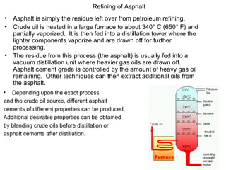 Asphalt is simply the residue left over from petroleum refining. Crude oil is heated in a large furnace to about 340° C (650° F) and partially vaporized.  It is then fed into a distillation tower where the lighter components vaporize and are drawn off for further processing. The residue from this process (the asphalt) is usually fed into a vacuum distillation unit where heavier gas oils are drawn off.  Asphalt cement grade is controlled by the amount of heavy gas oil remaining.  Other techniques can then extract additional oils from the asphalt.   Refining of Asphalt Depending upon the exact process and the crude oil source, different asphalt  cements of different properties can be produced.   Additional desirable properties can be obtained  by blending crude oils before distillation or  asphalt cements after distillation.  