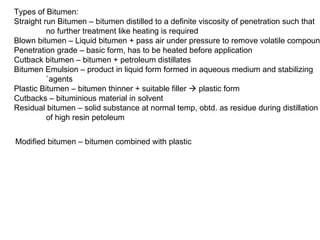 Types of Bitumen: Straight run Bitumen – bitumen distilled to a definite viscosity of penetration such that  no further treatment like heating is required Blown bitumen – Liquid bitumen + pass air under pressure to remove volatile compoun Penetration grade – basic form, has to be heated before application Cutback bitumen – bitumen + petroleum distillates Bitumen Emulsion – product in liquid form formed in aqueous medium and stabilizing  `agents Plastic Bitumen – bitumen thinner + suitable filler    plastic form Cutbacks – bituminious material in solvent Residual bitumen – solid substance at normal temp, obtd. as residue during distillation of high resin petoleum Modified bitumen – bitumen combined with plastic 