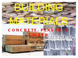 BUILDING MATERIALS CONCRETE, PLASTIC & TIMBER Presented by: Mr. B. Elliott MSBTC2011 