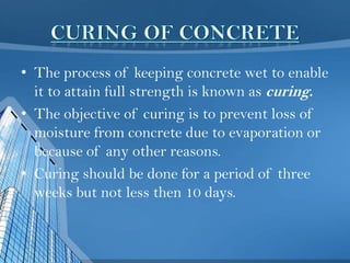 • The process of keeping concrete wet to enable
it to attain full strength is known as curing.
• The objective of curing is to prevent loss of
moisture from concrete due to evaporation or
because of any other reasons.
• Curing should be done for a period of three
weeks but not less then 10 days.

 