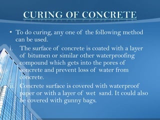 • To do curing, any one of the following method
can be used.
i. The surface of concrete is coated with a layer
of bitumen or similar other waterproofing
compound which gets into the pores of
concrete and prevent loss of water from
concrete.
ii. Concrete surface is covered with waterproof
paper or with a layer of wet sand. It could also
be covered with gunny bags.

 
