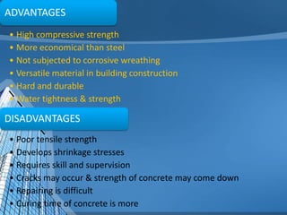 ADVANTAGES
• High compressive strength
• More economical than steel
• Not subjected to corrosive wreathing
• Versatile material in building construction
• Hard and durable
• Water tightness & strength

DISADVANTAGES
• Poor tensile strength
• Develops shrinkage stresses
• Requires skill and supervision
• Cracks may occur & strength of concrete may come down
• Repairing is difficult
• Curing time of concrete is more

 