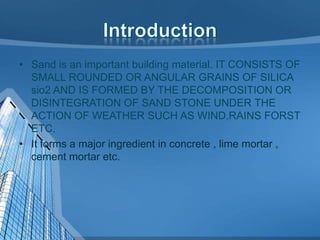 • Sand is an important building material. IT CONSISTS OF
SMALL ROUNDED OR ANGULAR GRAINS OF SILICA
sio2 AND IS FORMED BY THE DECOMPOSITION OR
DISINTEGRATION OF SAND STONE UNDER THE
ACTION OF WEATHER SUCH AS WIND,RAINS FORST
ETC.
• It forms a major ingredient in concrete , lime mortar ,
cement mortar etc.

 