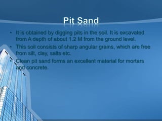 • It is obtained by digging pits in the soil. It is excavated
from A depth of about 1.2 M from the ground level.
• This soil consists of sharp angular grains, which are free
from silt, clay, salts etc.
• Clean pit sand forms an excellent material for mortars
and concrete.

 